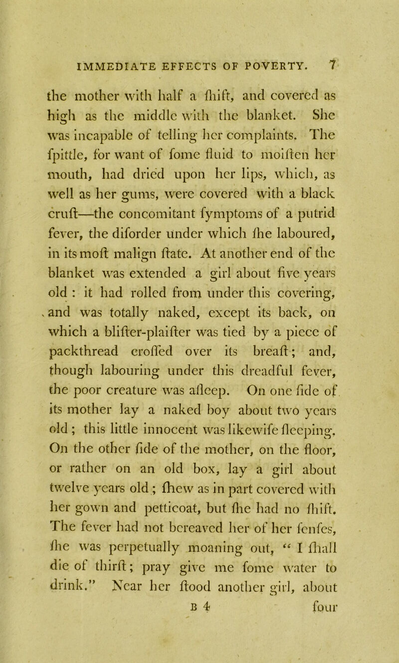 the mother with half a fliift, and covered as high as the middle with the blanket. She was incapable of telling her complaints. The fpittle, for want of fome fluid to molflen her mouth, had dried upon her lips, which, as well as her gums, were covered with a black cruft—the concomitant fymptoms of a putrid fever, the diforder under which Ihe laboured, in its moft malign ftate. At another end of the blanket was extended a girl about five years old : it had rolled froni under this covering, ^ and was totally naked, except its back, on which a blifter-plaifter was tied by a piece of packthread crofled over its breaft; and, though labouring under this dreadful fever, the poor creature was afleep. On one fide of its mother lay a naked boy about two years old ; this little Innocent was likewife fleeping. On the other fide of the mother, on the floor, or rather on an old box, lay a girl about twelve years old; fhew as in part covered with her gown and petticoat, but flie had no flfiift. The fever had not bereaved her of her fenfes, the was perpetually moaning out, I fliall die of thirft; pray give me fome water to drink.’' Near her ftood another girl, about B 4 four