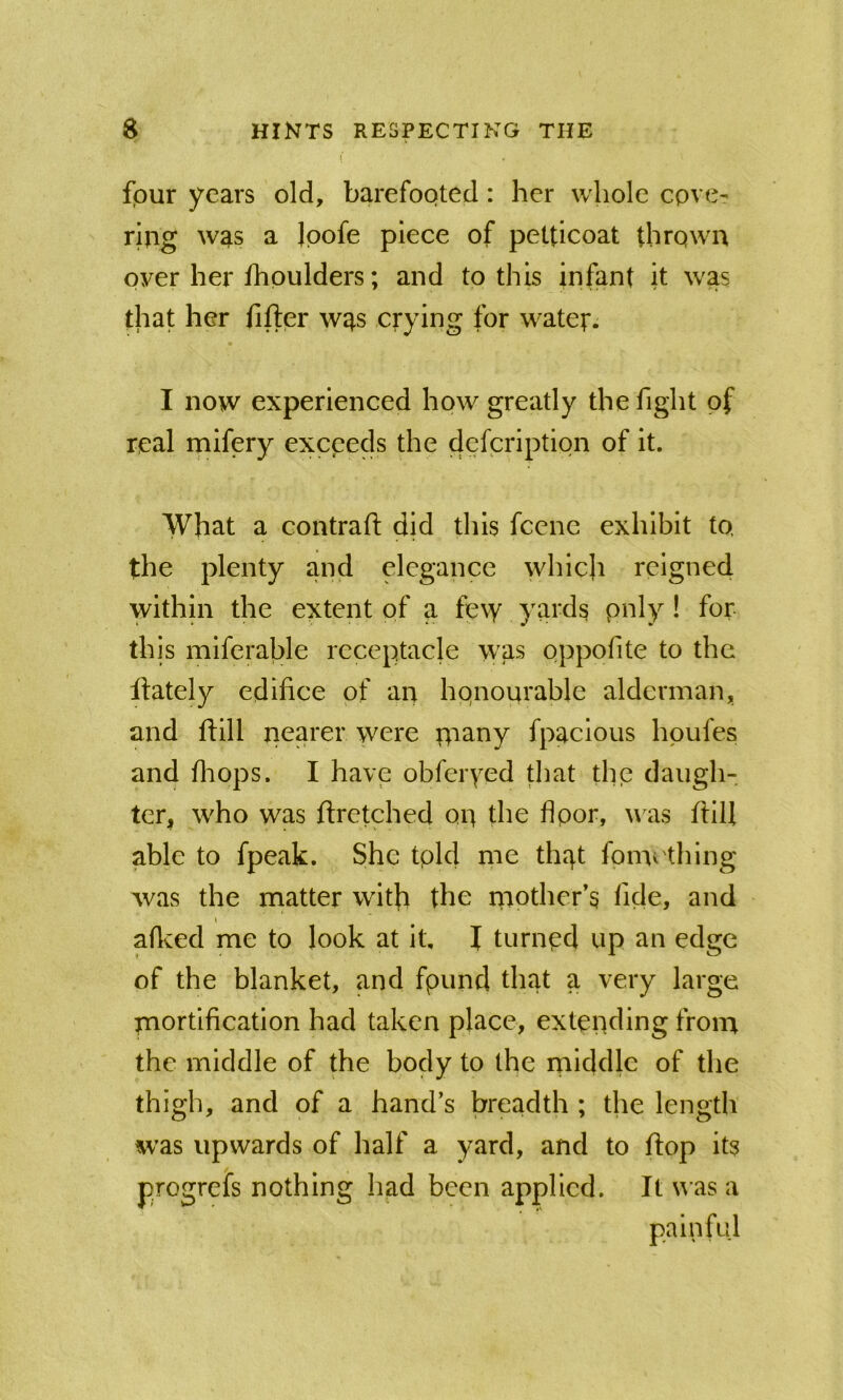 four years old, barefooted: her whole cove- ring was a Ipofe piece of petticoat thrown oyer her fhoulders; and to this infant it was that her fifter was crying for water. I now experienced how greatly the fight of real mifery exceeds the defcription of it. What a contrafi; did this fcene exhibit to. the plenty and elegance which reigned within the extent of a fe\y yards pnly! for- this miferable receptacle was oppofite to the flately edifice of an honourable alderman, and ftill nearer were piany fpacious hpufes and fiiops. I have obferyed that the daugh- ter, who was flretched on the flpor, u as 11:111 able to fpeak. She tpld me that fomcthing was the matter with the niother’s fide, and aficed me to look at it, f turnpd up an edge of the blanket, and fpund that a very large mortification had taken place, extending from the middle of the body to the middle of the thigh, and of a hand’s breadth ; tlie length was upwards of half a yard, and to flop its pjogreis nothing had been applied. It u as a painful