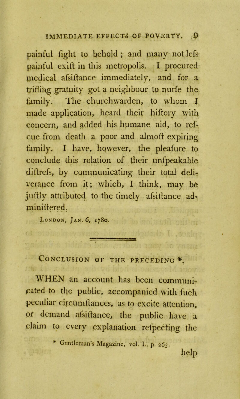 painful fight to behold ; and many not Icfs painful exift in this metropolis. I procured medical afsiftance immediately, and for a trifling gratuity got a neighbour to nurfe the lamily. The churchwarden, to whom J made application, heard their hlftory with concern, and added his humane aid, to ref-r cue from death ^ poor and almoft expiring family, I have, however, the pleafure to conclude this relation of their unfpeakable diftrefs, by communicating their total delh vcrance from it; which, I think, may be juftly attributed to the timely afsiflance adr mlniftered. London, Jan. 6, 178Q. Conclusion of the preceding *. WHEN an account has been communi- pated to the public, accompanied with fuch peculiar circumftances, as to excite attention, pr demand afsiflance, the public have a claim to every explanation refpedling the * Gentleman’s Magazine, vol. L. p. 263. help