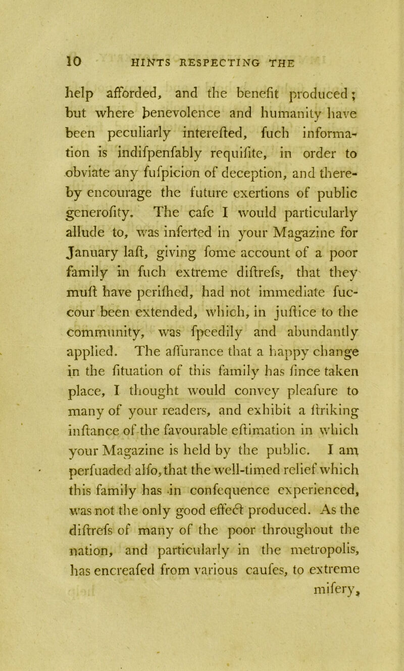 help afforded, and the benefit produced; but where benevolence and humanity have been peculiarly interefted, fuch informal tion is indifpenfably requifite, in order to obviate any fufpicion of deception, and there- by encourage the future exertions of public generofity. The cafe I would particularly allude to, was inferted in your Magazine for January lafi:, giving fonie account of a poor family in fuch extreme diftrefs, that they mult have perilhed, had not immediate fuc- cour been extended, which, in jultice to the community, was fpeedily and abundantly applied. The affurance that a happy change in the fituation of this family has lince taken place, I thought would convey pleafure to many of your readers, and exhibit a Itriking inflance of the favourable eltimation in which your Magazine is held by the public. I am perfuaded alfo,that the well-timed relief which this family has in confequence experienced, was not the only good effedt produced. As the diftrefs of many of the poor throughout the nation, and particularly in the metropolis, has encreafed from various caufes, to extreme mifery.