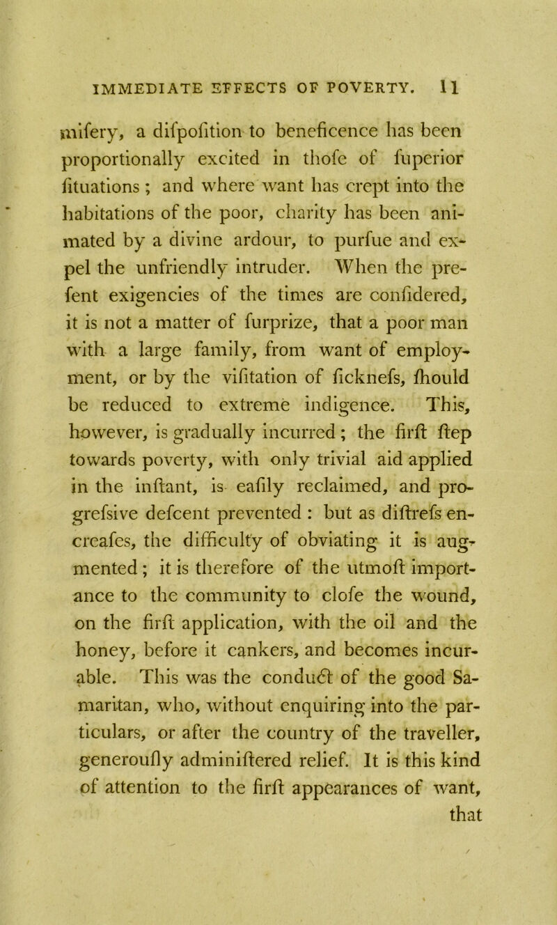 mifery, a difpofitlon to beneficence has been proportionally excited in thofe of fiiperior fituations ; and where want has crept into the habitations of the poor, charity has been ani- mated by a divine ardour, to purfue and ex- pel the unfriendly Intruder. When the pre- fent exigencies of the times are confidered, it is not a matter of furprize, that a poor man with a large family, from want of employ- ment, or by the vifitation of ficknefs, fhould be reduced to extreme indigence. This, however, is gradually incurred; the lirfi: ftep towards poverty, with only trivial aid applied in the inflant, is eafily reclaimed, and pro- grefsive defcent prevented : but as diflrefs en- creafes, the difficulty of obviating it is aug^ mented; it is therefore of the utmoft import- ance to the community to clofe the wound, on the firft application, with the oil and the honey, before it cankers, and becomes incur- able. This was the conduft of the good Sa- maritan, who, without enquiring into the par- ticulars, or after the country of the traveller, generoufly adminiftered relief. It is this kind of attention to the firft appearances of want, that