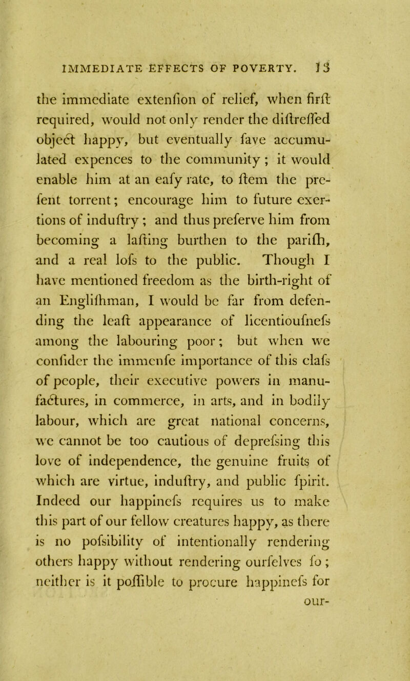 t the immediate extenfion of relief, when firft required, would not only render the dillrelTed object happy, but eventually fave accumu- lated expences to the community; it would enable him at an eafy rate, to ftem the pre- fent torrent; encourage him to future exer- tions of induftry ; and thus preferve him from becoming a lafting burthen to the parifh, and a real lofs to the public. Though I have mentioned freedom as the blrth-rio-ht of an Englilhman, I would be far from defen- ding the leafi: appearance of llcentioufnefs among the labouring poor; but when we confidcr the Immenfe importance of this clafs ' of people, their executive powers in manu- fadlures, in commerce, in arts, and in bodily labour, which are great national concerns, we cannot be too cautious of deprefsing this love of independence, the genuine fruits of which are virtue, induftry, and public fplrit. Indeed our happinefs requires us to make this part of our fellow creatures happy, as there is no pofslbllity of intentionally rendering others happy without rendering ourfelvcs fo; neither is it poiTible to procure happinefs for our-