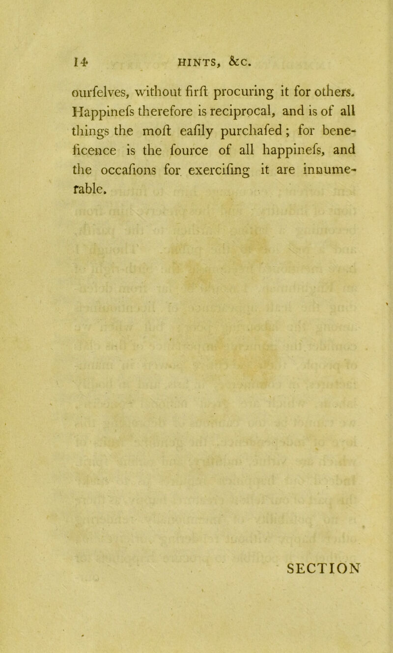 14* HINTS, &C. ourfelves, without firfl procuring it for others^ Happinefs therefore is reciprocal, and is of all things the moft eafily purchafed; for bene- ficence is the fource of all happinefs, and the occafions for exercifing it are innume- rable. SECTION