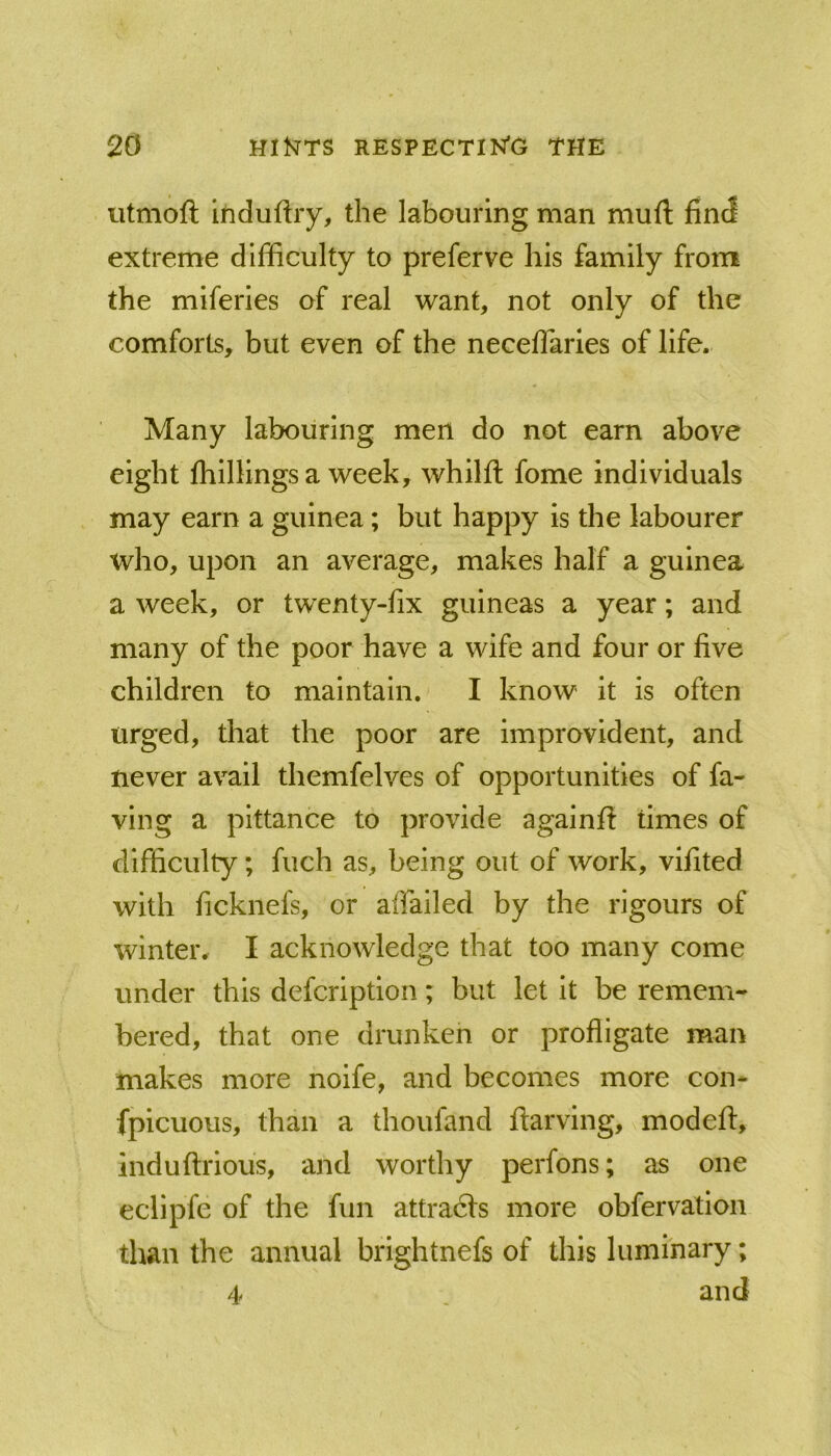 iitmoft ihduftiy, the labouring man muft find extreme difficulty to preferve his family from the miferies of real want, not only of the comforts, but even of the neceffaries of life. Many labouring men do not earn above eight fhillings a week, whilft fome individuals may earn a guinea; but happy is the labourer who, upon an average, makes half a guinea a week, or twenty-fix guineas a year; and many of the poor have a wife and four or five children to maintain.' I know it is often urged, that the poor are Improvident, and never avail themfelves of opportunities of fa- vlng a pittance to provide againfl: times of difficulty; fuch as, being out of work, vifited with ficknefs, or affailed by the rigours of winter. I acknowledge that too many come under this defcription; but let it be remem- bered, that one drunken or profligate man makes more noife, and becomes more con- fpicuous, than a thoufand ftarving, modefi:, induftrious, and worthy perfons; as one eclipfe of the fun attradls more obfervation than the annual brightnefs of this luminary; 4 and