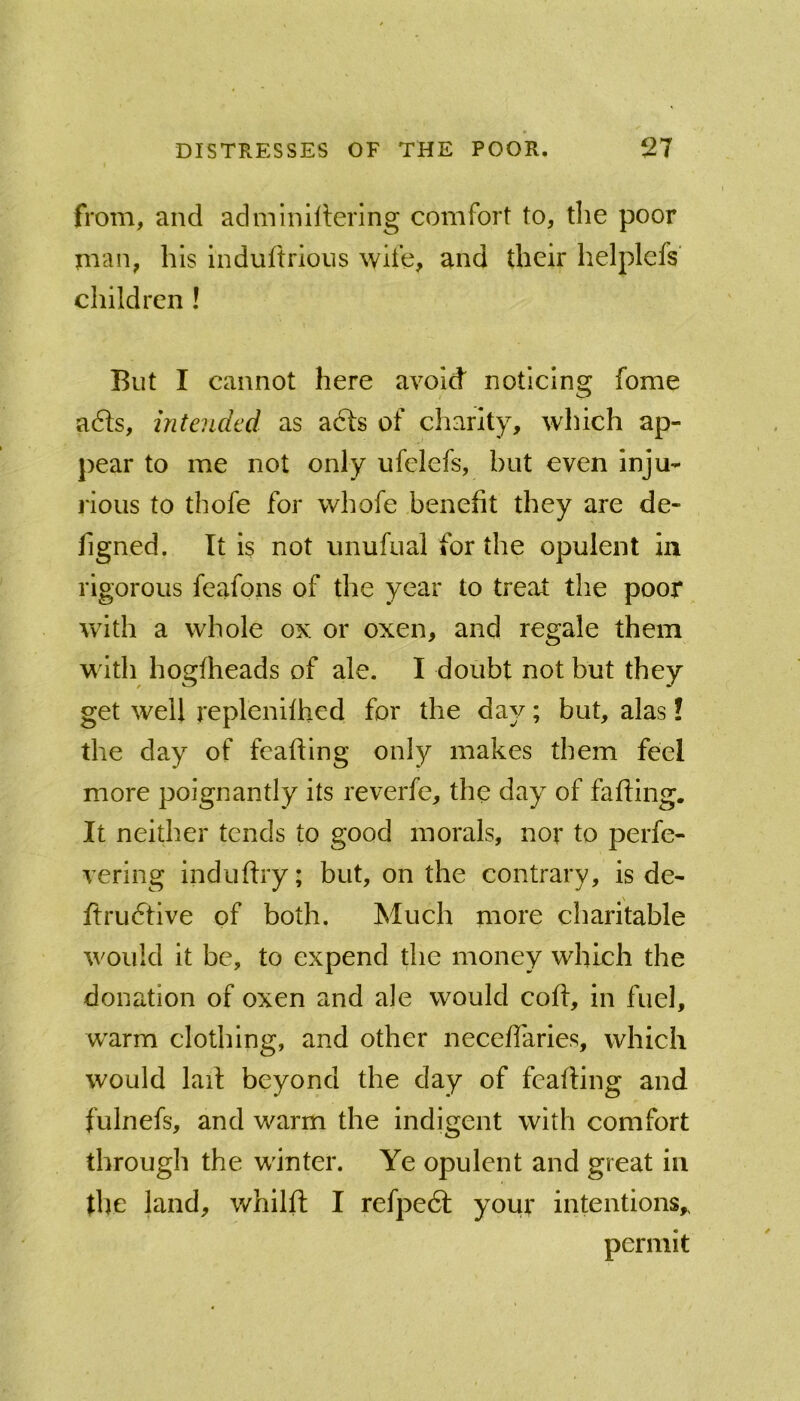 from, and adminiitering comfort to, the poor man, his induftrions wife, and their helplcfs children ! But I cannot here avoid noticing fome a6ls, intended as acts of charity, which ap- pear to me not only ufelefs, but even inju- rious to thofe for whofe benefit they are de- figned. It is not unufual for the opulent in rigorous feafons of the year to treat the poor with a whole ox or oxen, and regale them with hogfheads of ale. I doubt not but they get well replenifhed for the da^^; but, alas! the day of feafling only makes them feel more poignantly its reverfe, the day of falling. It neither tends to good morals, nor to perfe- vering induftry; but, on the contrary, is de- ftrudtive of both. Much more charitable would it be, to expend the money which the donation of oxen and ale would coll, in fuel, warm clothing, and other neceflaries, which would lail beyond the day of feafling and fulnefs, and warm the indigent with comfort through the winter. Ye opulent and great in fire land, whilll I refpedl your intentions,. permit