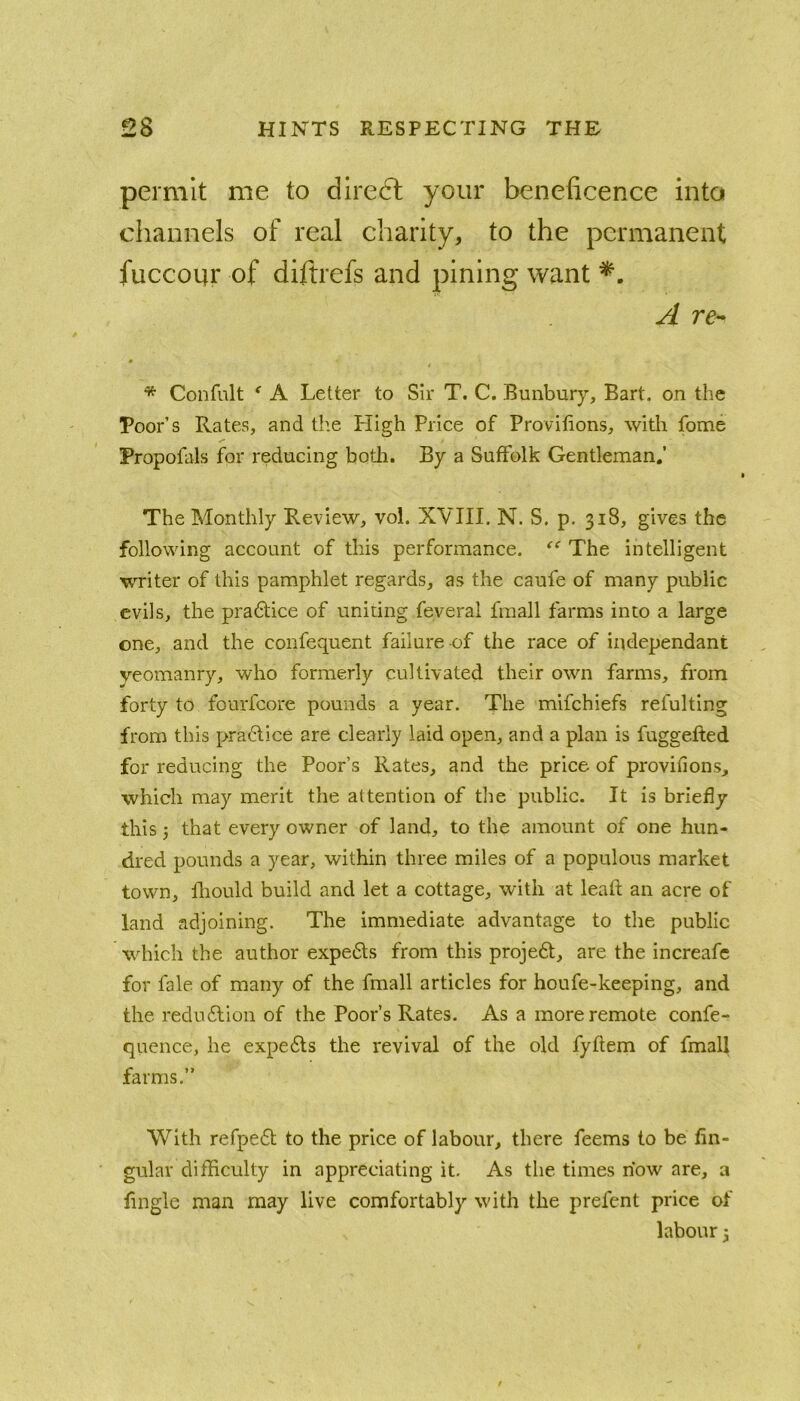 permit me to direct your beneficence into channels of real charity, to the permanent fuccoqr of diftrefs and pining want ^ re- * Confnlt ^ A Letter to Sir T. C. Bunbury, Bart, on the Poor’s Rates, and the High Price of Provitions, with fome Propofals for reducing both. By a Suffolk Gentleman,’ The Monthly Review, vol. XVIII. N. S. p. 318, gives the following account of this performance. '‘‘The intelligent writer of this pamphlet regards, as the caufe of many public evils, the pradtice of uniting feveral fraall farms into a large one, and the confequent failure-of the race of independant yeomanry, who formerly cultivated their own farms, from forty to fourfcore pounds a year. The mifchiefs refulting from this practice are clearly laid open, and a plan is fuggefted for reducing the Poor’s Rates, and the price of provitions, which may merit the attention of the public. It is briefly this j that every owner of land, to the amount of one hun- dred pounds a year, within three miles of a populous market town, fliould build and let a cottage, with at lead an acre of land adjoining. The immediate advantage to the public which the author experts from this projeft, are the increafc for fale of many of the fmall articles for houfe-keeping, and the redu6lion of the Poor’s Rates. As a more remote confc- qucnce, he expe6ls the revival of the old fyftem of fmall farms.” With refpedt to the price of labour, there feems to be An- gular difficulty in appreciating it. As tlie times how are, a Angle man may live comfortably wdth the prefcnt price of labour 3