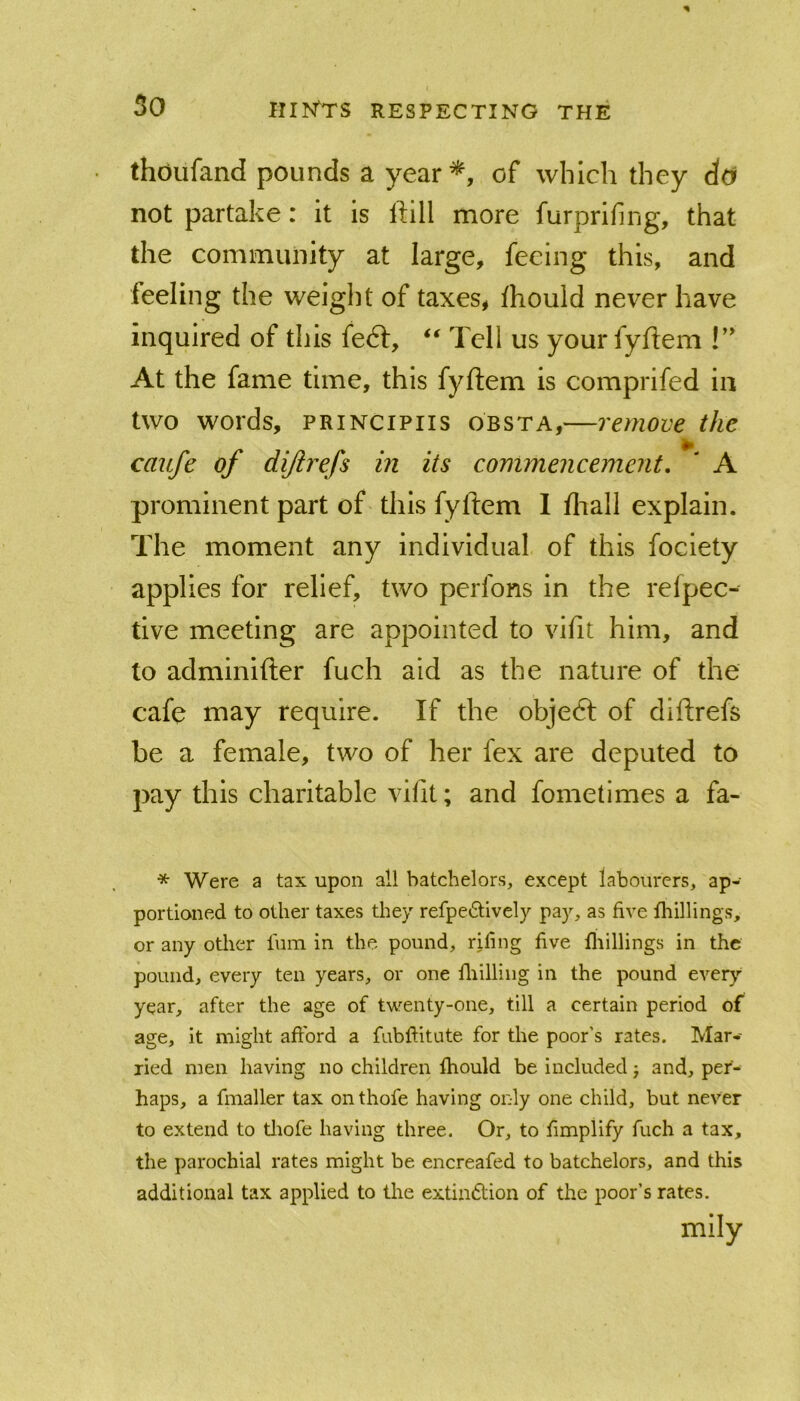 thoufand pounds a year of which they d(y not partake: it is Ifill more furprifing, that the community at large, feeing this, and feeling the weight of taxes, ihould never have inquired of this fedl, Tell us your fyftem At the fame time, this fyftem is comprifed in two words, PRiNCiPiis obsta,—remove the caufe of dijirefs in its commencement, ' A prominent part of this fyftem 1 fliall explain. The moment any individual of this fociety applies for relief, two perfons in the relpec- tive meeting are appointed to vifit him, and to adminifter fuch aid as the nature of the cafe may require. If the objedl of diftrefs be a female, two of her fex are deputed to pay this charitable vifit; and fometlmes a fa- * Were a tax upon all batchelors, except labourers, ap- portioned to other taxes they refpedively pay, as five fhillings, or any other fum in the pound, riling five fliillings in the pound, every ten years, or one fliilliiig in the pound every year, after the age of tvi-enty-one, till a certain period of age, it might afford a fubftitute for the poor’s rates. Mar- ried men having no children fhould be included j and, per- haps, a fmaller tax on thofe having only one child, but never to extend to tliofe having three. Or, to fimplify fuch a tax, the parochial rates might be encreafed to batchelors, and this additional tax applied to the extindlion of the poor’s rates. mily