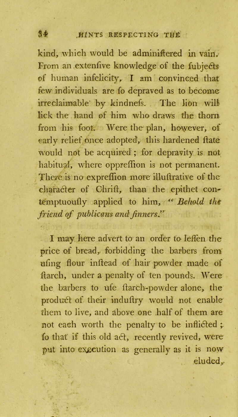 kind, which would be adminlftered in vain. From an extenfive knowledge of the fubjedls of human infelicity^ I am convinced that few individuals are fo depraved as to become irreclaimable' by kindnefs. The hon will lick the hand of him who draws the thorn from his foot. Were the plan, ho\yever, of early relief once adopted, this hardened date would not be acquired ; for depravity is not habitual, where oppreffion is not permanent. There is no expreffion more illuftrative of the charadter of Chrift, than the epithet con- temptuoufly applied to him, Behald the friend of 'publicans andfinnersl'*^ r I may here advert to an order fa leffen the price of bread, forbidding the barbers from' ufing flour inflead of hair powder made of flarch, under a penalty of ten pounds. Were the barbers to ufe flarch-powder alone, the produdt of their induftry w'ould not enable them to live, and above one half of them are not each worth the penalty to be inflidled ^ fo that if this old adl, recently revived, were put into execution as generally as it is now eluded