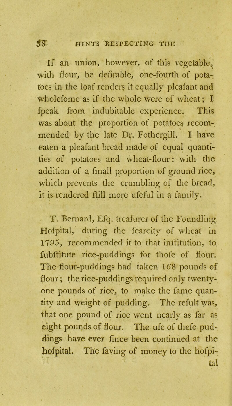 If an union, however, of this vegetable^ with flour, be defirable, one-fourth of pota- toes in the loaf renders it equally pleafant and wholefome as if the whole were of wheat; I fpeak from indubitable experience. This was about the proportion of potatoes recom- mended by the late Dr. Fothergill. I have eaten a pleafant bread made of equal quanti- ties of potatoes and wheat-flour: with the addition of a fmall proportion of ground rice, which prevents the crumbling of the bread, it is rendered ftill more ufeful in a family. T. Bernard, Efq. treafurer of the Foundling Hofpital, during the fcarcity of wheat in 1795, recommended it to that inflltution, to fubftitute rice-puddings for thofe of flour. The flour-puddings had taken 168 pounds of flour; the rice-puddings required only twenty- one pounds of rice, to make the fame quam tity and weight of pudding. The refult was, that one pound of rice went nearly as far as eight pounds of flour. The ufe of thefe pud- dings have ever fince been continued at the hofpital. The faving of money to tlie hofpi- tal