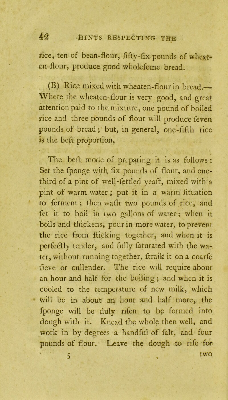 rice, ten of bean-flour, fifty-fix-pounds of wheat-* fen-flour, produce good wholefome bread. (B) Rice mixed with wheaten-flour in bread.— Where the wheaten-flour is very-good, and great attention paid to the mixture, one pound of boiled rice and three pounds of flour will produce feven pounds of bread; but, in general, one-fifth rice is the befl proportion. The befl mode of preparing it is as follows: Set the fponge with fix pounds of flour, and one- third of a pint of well-fettled yeaft, mixed with a pint of warm water; put it in a warm fituation to ferment; then wafh two pounds of rice, and fet it to boil in two gallons of water; when it boils and thickens, pour in more water, to prevent the rice from flicking together, and when it is perfedlly tender, and fully faturated with the wa- ter, without running together, flraik.it on a coarfe fieve or cullender. The rice will require about an hour and half for the boiling; and when it is cooled to the temperature of new milk, which will be in about an hour and half more, the fponge will be duly rifen to be formed into dough wdth it. Knead the whole then well, and work in by degrees a handful of fait, and four pounds of dour. Leave the dough to rife for c; two