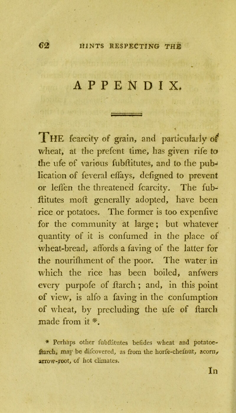 APPENDIX* THE fcarcity of grain, and particularly of* wheat, at the prefent time, has given rife to the life of various fubftitutes, and to the pub- lication of feveral effays, defigned to prevent or leffen the threatened fcarcity. The fub- flitutes mofi; generally adopted, have been rice or potatoes. The former is too expenfive’ for the community at large; but whatever quantity of it is confumed in the place of wheat-bread, affords a faving of the latter for the nourifliment of the poor. The water in which the rice has been boiled, anfwers every purpofe of flarch; and, in this point of view, is alfo a faving in the confumption of wheat, by precluding the ufe of ftarch made from it * Perhaps other ftibflitutes befides wheat and potatoc- ftarch, may be difcovered^ as from the horfe-chefnut^ aconv arrow-root, of hot climates. In