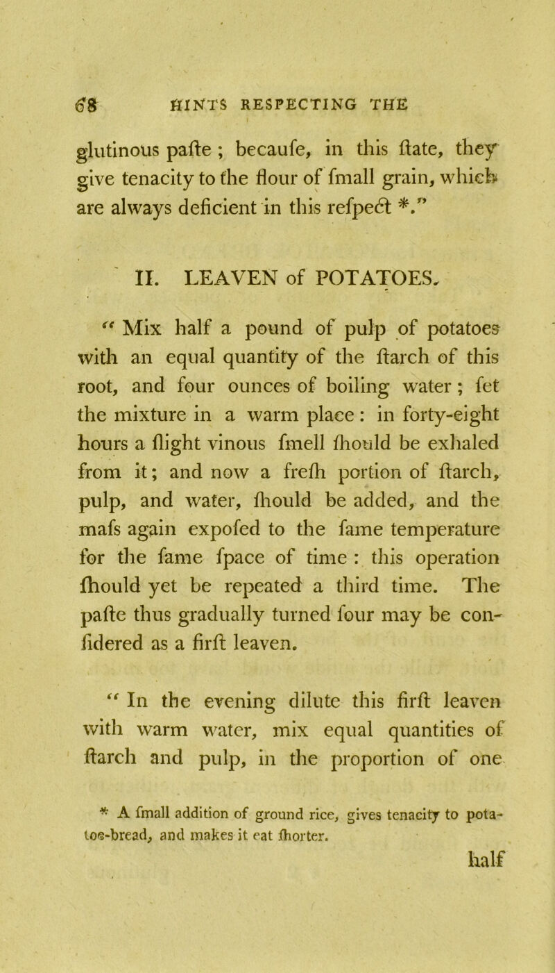 glutinous pafte ; becaufe, in this ftate, they give tenacity to the flour of fmall grain, which are always deficient in this refpedt II. LEAVEN of POTATOES. Mix half a pound of pulp of potatoes with an equal quantity of the iiarch of this root, and four ounces of boiling water; fet the mixture in a warm place: in forty-eight hours a flight vinous fmell fliould be exhaled from it; and now a frefh portion of ftarch, pulp, and water, fliould be added, and the mafs again expofed to the fame temperature for the fame fpace of time : this operation fhould yet be repeated a third time. The pafte thus gradually turned four may be con- fidered as a firft leaven. In the evening dilute this firft leaven with warm water, mix equal quantities of ftarch and pulp, in the proportion of one * A fmall addition of ground rice, gives tenacity to pota- loe-bread, and makes it eat fhorter. half