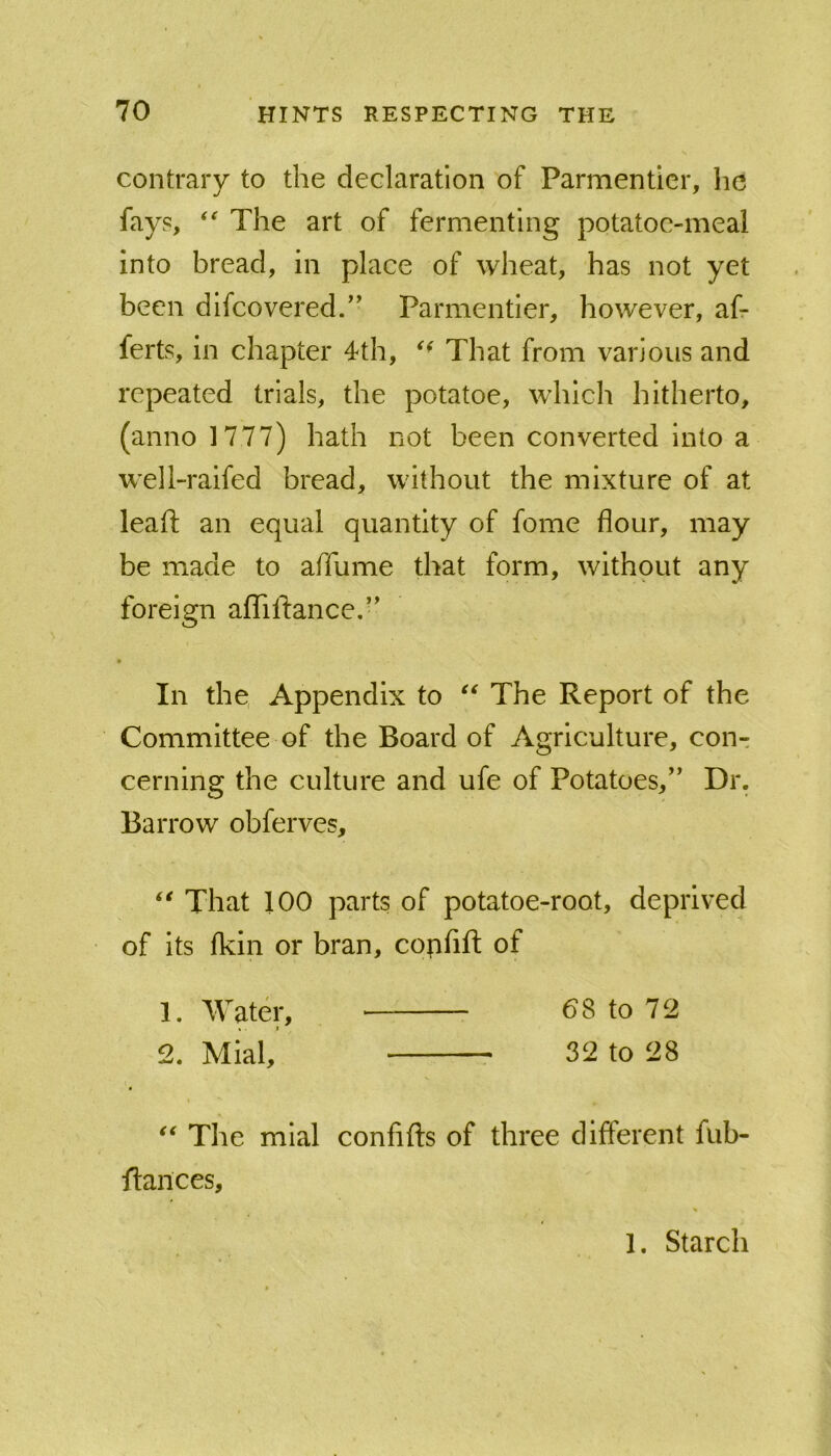 contrary to the declaration of Parmenticr, he fays, The art of fermenting potatoc-meal into bread, in place of wheat, has not yet been difeovered/' Parmentier, however, af- ferts, in chapter 4th, That from various and repeated trials, the potatoe, which hitherto, (anno 1777) hath not been converted into a well-raifed bread, without the mixture of at leaft an equal quantity of fome flour, may be made to afllime that form, without any foreign aflTiftance,’' • In the Appendix to The Report of the Committee of the Board of Agriculture, cout cerning the culture and ufe of Potatoes,’' Dr. Barrow obferves. That 100 parts of potatoe-root, deprived of Its fkin or bran, confift of The mlal confifts of three different fub- ifances, 1. Water, «■ I 2. Mial, 68 to 72 32 to 28 1. Starch