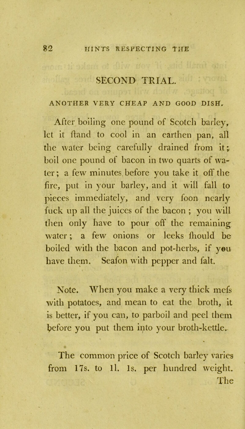 SECOND TRIAL. ANOTHER VERY CHEAP AND GOOD DISH. After boiling one pound of Scotch barley, let it ftancl to cool in an earthen pan, all the water being carefully drained from it; boil one pound of bacon in two quarts of wha- ler; a few minutes, before you take it off the fire, put in your barley, and it will fall to pieces immediately, and very foon nearly fuck up all the juices of the bacon ; you will then only have to pour off the remaining water; a few onions or leeks fliould be boiled with the bacon and pot-herbs, if yeu have them. Seafon with pepper and fait. Note. When you make a very thick mefs with potatoes, and mean to eat the broth, it is better, if you can, to parboil and peel them before you put them into your broth-kettle. The common price of Scotch barley varies from 17s. to ll. Is. per hundred weight. The