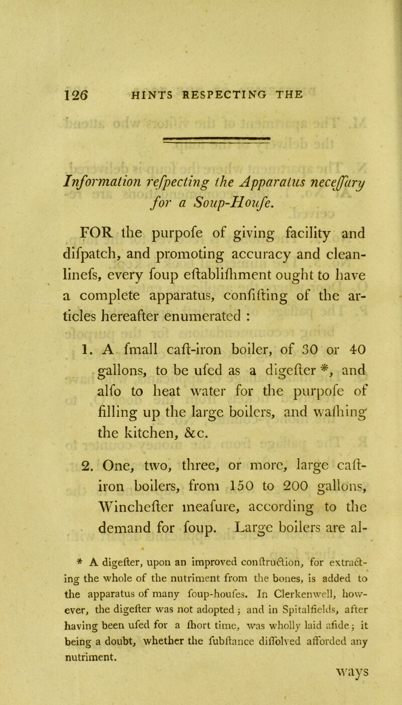 Information refpecting the Apparatus neceffliry for a Soup-Hoife, FOR the purpofe of giving facility and difpatch, and promoting accuracy and clean- linefs, every foup eftablifhment ought to have a complete apparatus, confifting of the ar- ticles hereafter enumerated : 1. A fmall caft-iron boiler, of 30 or 40 .gallons, to be ufed as a dlgefler and alfo to heat water for the purpofe of filling up the large boilers, and wathing' the kitchen, &c. 2. One, two, three, or more, large caft- iron boilers, from 150 to 200 gallons, Wlnchefter meafure, according to the demand for foup. Large boilers are al- * A digefter, upon an improved conftrudion, for extraft- ing the whole of the nutriment from tlie bones, is added to the apparatus of many foup-houfes. In Clerkenwell, how- ever, the digefter was not adopted 3 and in Spitalfields, after having been ufed for a ftiort time, was wholly laid afide 3 it being a doubt, whether the fubftance diflblved afforded any nutriment. Mays