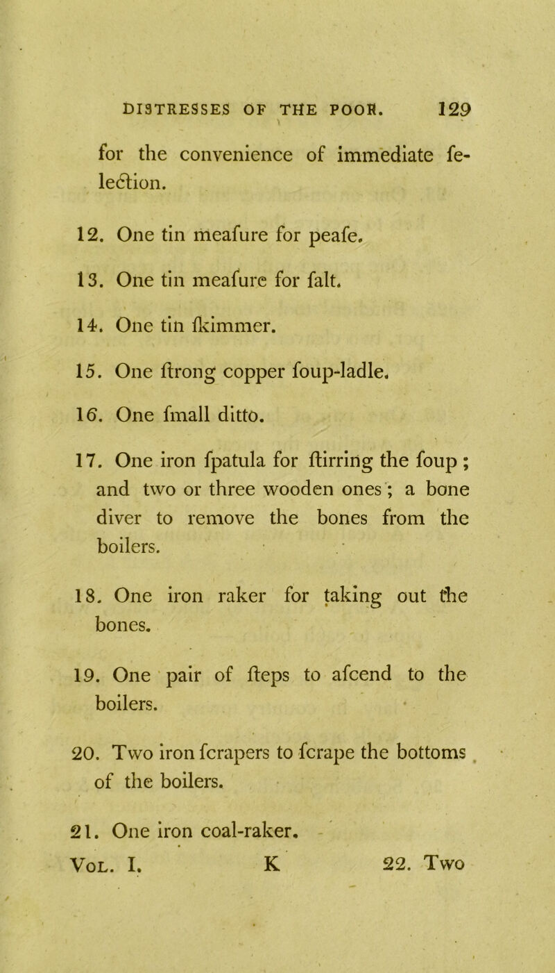 for the convenience of immediate fe- ledlion. 12. One tin meafure for peafe, 13. One tin meafure for fait. 14. One tin fkimmer. 15. One ftrong copper foup-ladle. 10. One fmall ditto. 17. One iron fpatula for ftirriiig the foup ; and two or three wooden ones '; a bone diver to remove the bones from the boilers. 18. One iron raker for taking out the bones. 19. One pair of fteps to afcend to the boilers. 20. Two ironfcrapers to fcrape the bottoms, of the boilers. 21. One iron coal-raker. - VoL. I. K 22. Two