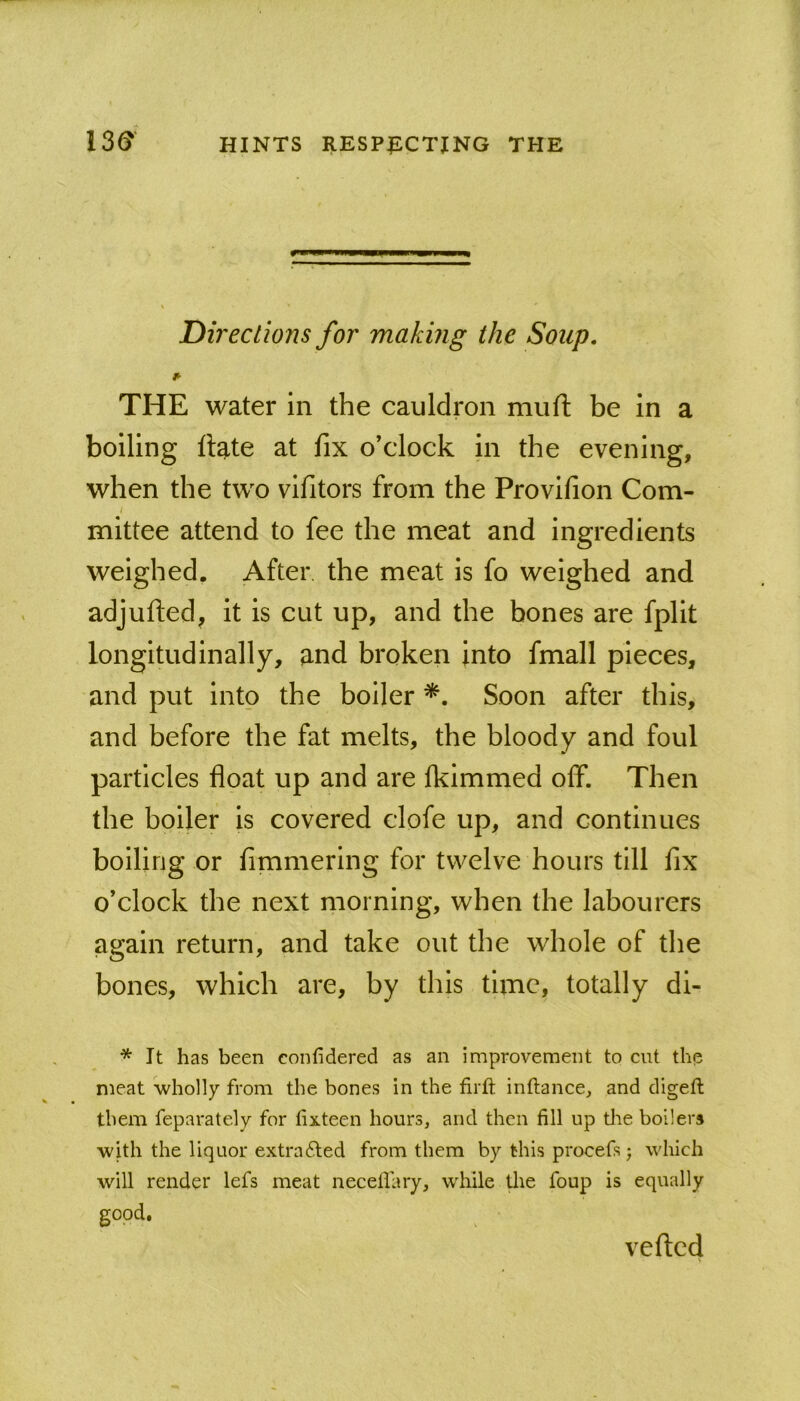 Directions for making the Soup. f- THE water in the cauldron muft be in a boiling ftate at fix o’clock in the evening, when the two vifitors from the Provifion Com- t mittee attend to fee the meat and ingredients weighed. After the meat is fo weighed and adjufled, it is cut up, and the bones are fplit longitudinally, and broken into fmall pieces, and put into the boiler Soon after this, and before the fat melts, the bloody and foul particles float up and are fkimmed olf. Then the boiler is covered clofe up, and continues boiling or fimmering for twelve hours till fix o’clock the next morning, when the labourers again return, and take out the whole of the bones, which are, by this time, totally di- * It has been confidered as an improvement to cut the meat wholly from the bones in the firft inftance, and digeft them feparately for fixteen hours, and then fill up tlie boilers with the liquor extra6led from them by this procefs; which will render lefs meat neceflary, while tlie foup is equally good. vefted