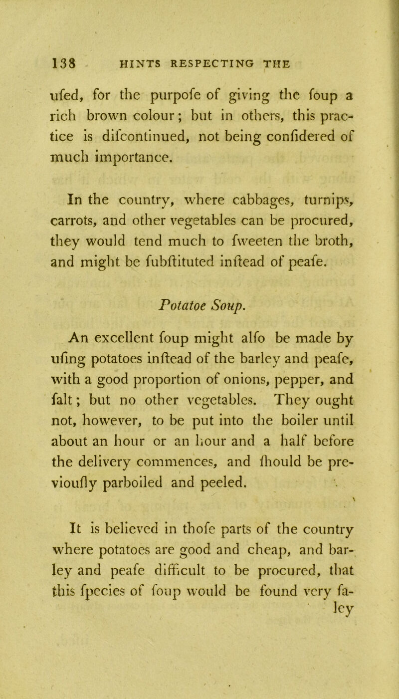 iifed, for the purpofe of giving the foup a rich brown colour; but in others, this prac- tice is difcontinued, not being confidered of much importance. In the country, where cabbages, turnips, carrots, and other vegetables can be procured, they would tend much to fweeten the broth, and might be fubftituted inilead of peafe. Potatoe Soup, An excellent foup might alfo be made by iifing potatoes inftead of the barley and peafe, with a good proportion of onions, pepper, and fait; but no other vegetables. They ought not, however, to be put into the boiler until about an hour or an liour and a half before the delivery commences, and thould be pre- vioufly parboiled and peeled. \ It is believed in thofe parts of the country where potatoes are good and cheap, and bar- ley and peafe difficult to be procured, that this fpecies of foup would be found very fa-