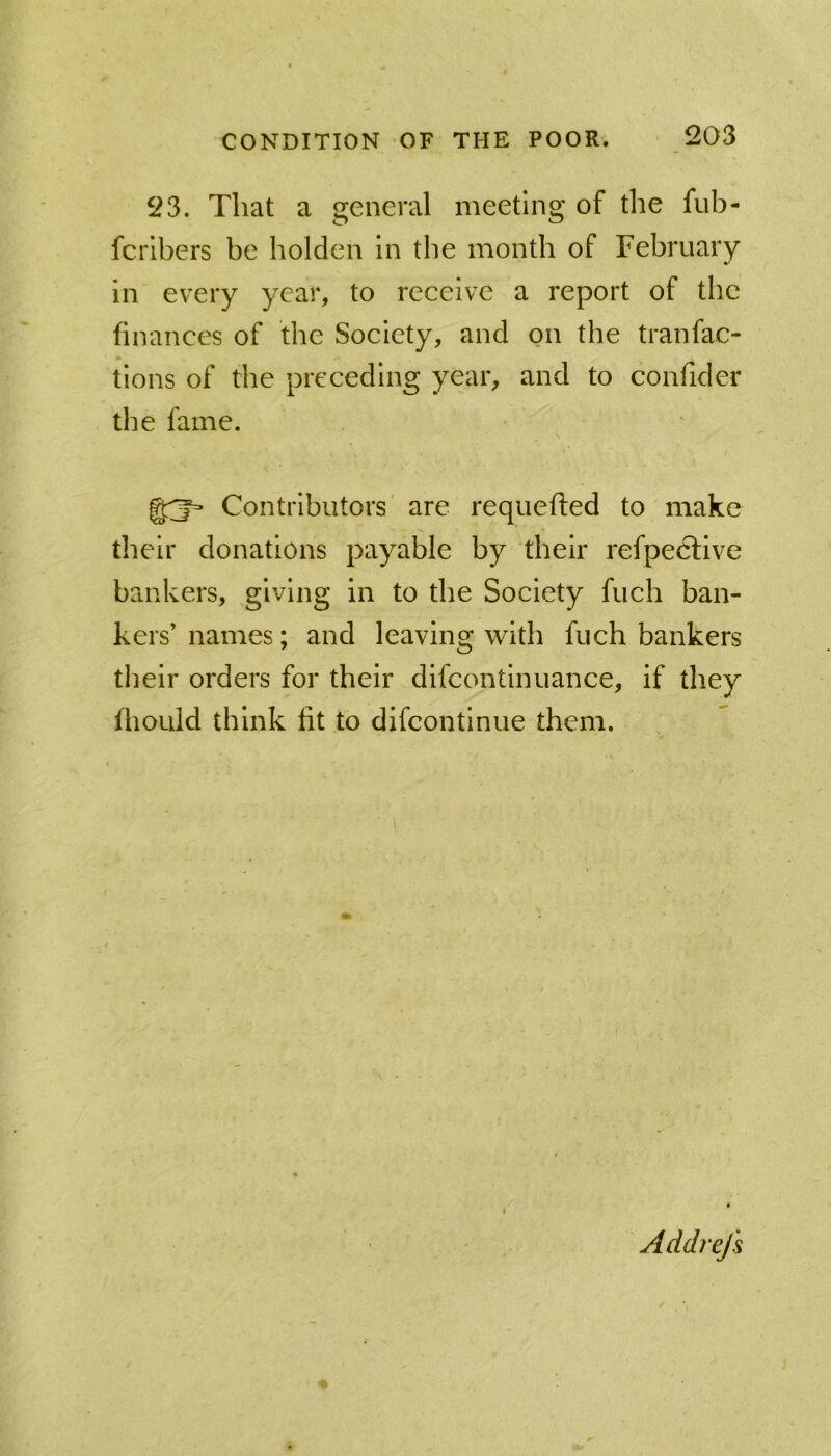 23. That a general meeting of the fub- fcrlbers be bolden in the month of February in every year, to receive a report of the finances of the Society, and on the tranfac- tions of the preceding year, and to confider the fame. Contributors' are requefted to make their donations payable by their refpedlive bankers, giving in to the Society fuch ban- kers’ names; and leaving with fuch bankers their orders for their difcontinuance, if they IhoLild think fit to difcontlnue them. / I Addrefs