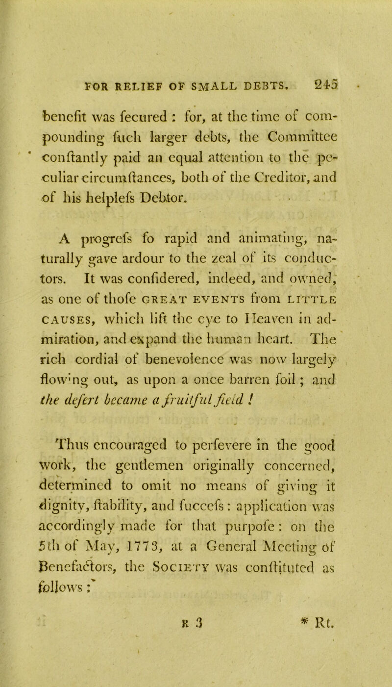 benefit was fecured ; for, at the time of com- pounding fucli larger debts, the Committee conflantly paid an equal attention to the pe- culiar circumftances, both of the Creditor, and of his helplefs Debtor. A progrefs fo rapid and animating, na- turally gave ardour to the zeal of its conduc- tors. It was confidered, indeed, and owned, as one of thofe great events from little CAUSES, which lift the eye to Heaven in ad- miration, and expand the Imman heart. The rich cordial of benevolence was now largely flowMig out, as upon a once barren foil; and the defer t became a fruitful field I Thus encouraged to perfevere in the good work, the gentlemen originally concerned, V determined to omit no means of mvinsf it dignity, fiablllty, and fuccefs : appilcallon was accordingly made for that purpofe : on the 5th of May, 1773, at a General Meeting of Benefactors, the Society was conltituted as fioiio\\'s r R 3 ^ Rt.