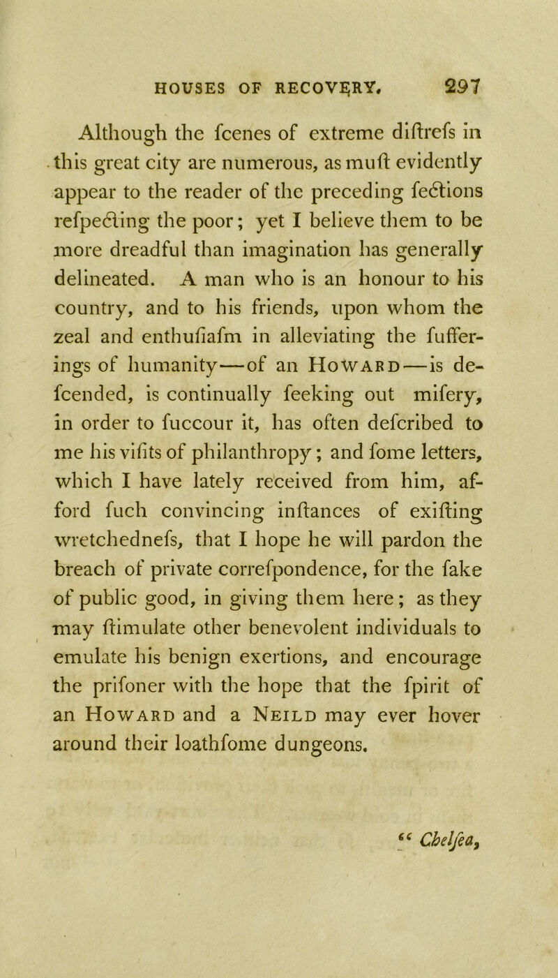 Although the fcenes of extreme diftrefs in this great city are numerous, asmuft evidently appear to the reader of the preceding fe6lions refpedling the poor; yet I believe them to be more dreadful than imagination has generally delineated. A man who is an honour to his country, and to his friends, upon whom the 2eal and enthufiafm in alleviating the fuffer- ings of humanity—of an Howard—Is de- fcended, is continually feeking out mifery, in order to fuccour It, has often defcrlbed to me his vifits of philanthropy; and fome letters, which I have lately re'ceived from him, af- ford fuch convincing inftances of exifting wretchednefs, that I hope he will pardon the breach of private correfpondence, for the fake of public good, in giving them here; as they may ftimulate other benevolent individuals to emulate his benign exertions, and encourage the prifoner with the hope that the fpirit of an Howard and a Neild may ever hover around their loathfome dungeons. Cbelfea^