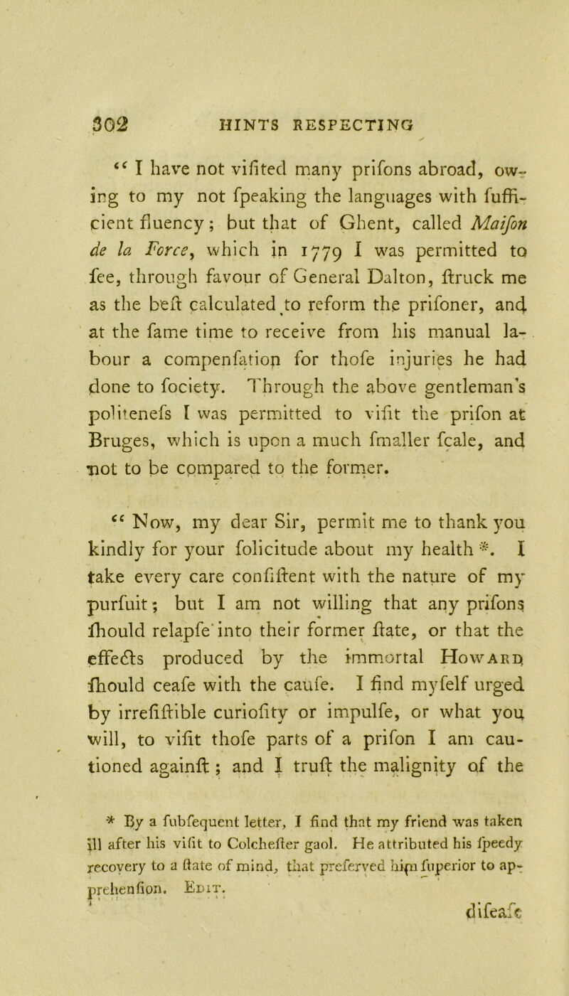 I have not vifited many prifons abroad, owr ing to my not fpeaking the languages with fuffi- cicnt fluency; but that of Ghent, called Maifon de la Force^ which in 1779 I was permitted to fee, through favour of General Dalton, ftruck me as the belt calculated to reform the prifoner, and at the fame time to receive from his manual la- bour a compenfation for thofe injuries he had done to foclety. Through the above gentleman's politenefs I was permitted to vifit the prifon at Bruges, which is upon a much fmaller fcale, and mot to be compared to the forrner. Now, my dear Sir, permit me to thank you kindly for your folicitude about my health I take every care confident with the natiire of my purfuit; but I am not willing that any prifons fhould relapfe'into their former date, or that the efFedls produced by the immortal Howard. fhould ceafe with the caufe. I dnd myfelf urged by Irreddible curiodty or impulfe, or what you will, to v^idt thofe parts of a prifon I am cau- tioned againd ; and I trud the malignity of the * By a fubfequent letter, I find that my friend was taken iW after his vifit to Colchefier gaol. He attributed his fpeedy recovery to a ftate of mind, that preferved hipifuperior to ap- prehenfion. Kbit. difeafc