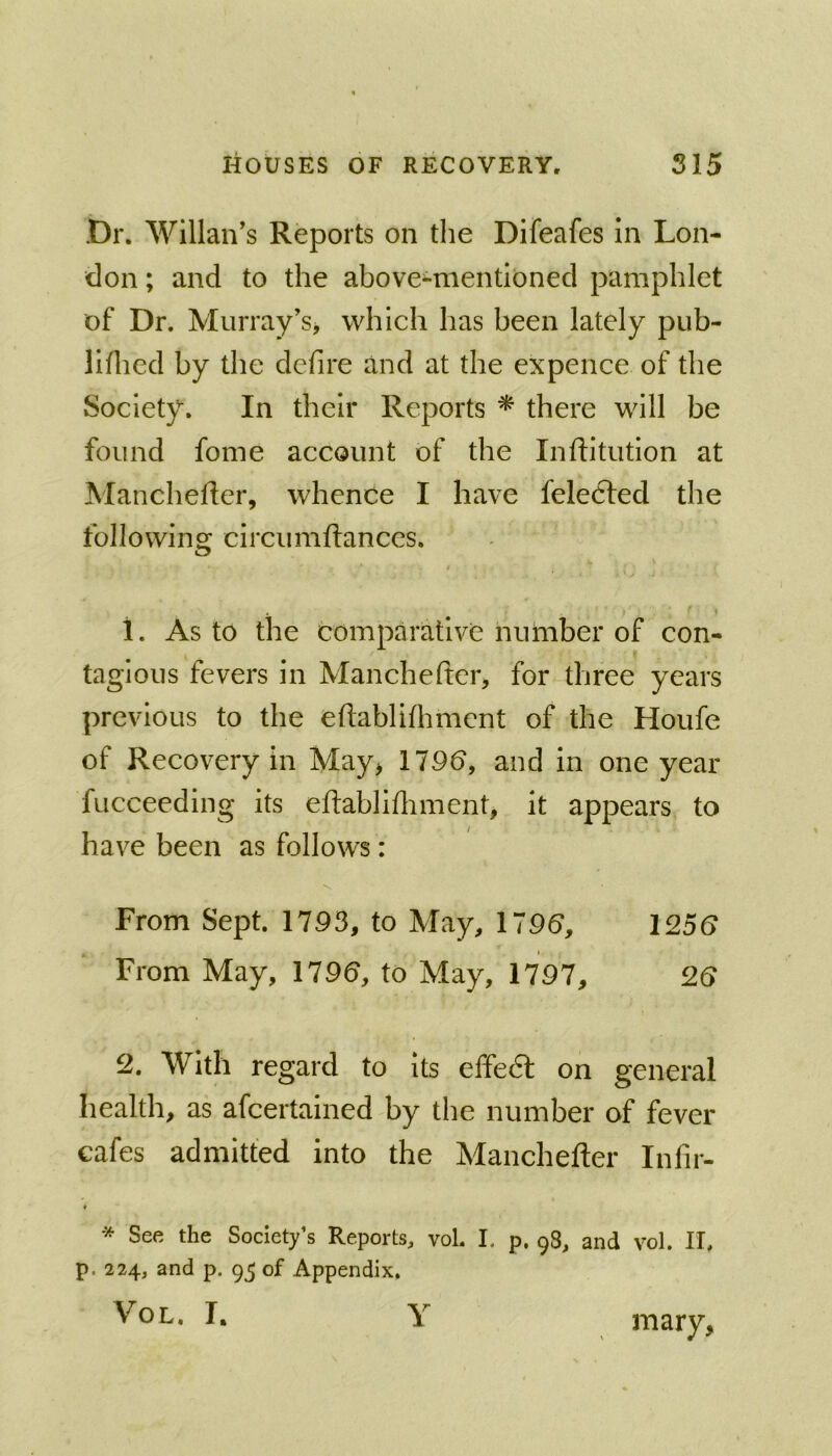 Dr. Willan's Reports on the Difeafes In Lon- don ; and to the above-mentioned pamphlet of Dr. Murray’s, which has been lately pub- llfhed by the defire and at the expence of the Society. In their Reports * there will be found fome account of the Inftitution at Manchefler, whence I have felecfed the following circumftances. t 1. As to the comparative number of con- tagious fevers in Manchefter, for three years previous to the eftablifhmcnt of the Houfe of Recovery in May> 179b, and in one year fucceeding its eftablifliment, it appears to have been as follows: From Sept. 1793, to May, 179b, 125b From May, 179b, to May, 1797, 2b 2. With regard to Its effedl on general health, as afcertained by the number of fever cafes admitted into the Manchefter Infir- * See the Society’s Reports, vol. I. p. 9S, and vol. 11, p. 224, and p. of Appendix. Vol. r. Y mary.