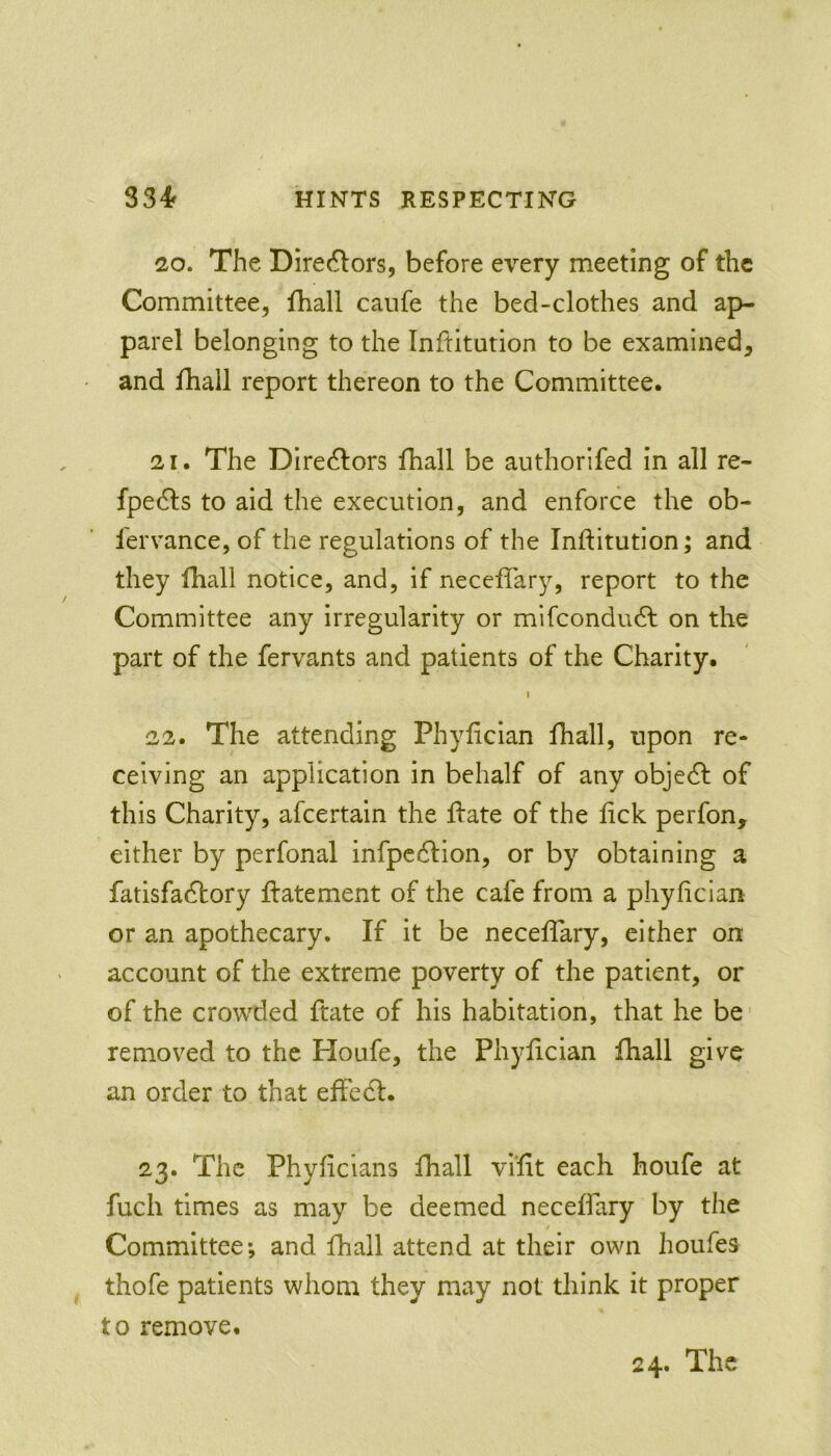 20. The Dire6lors, before every meeting of the Committee, fhall canfe the bed-clothes and ap- parel belonging to the Inftitution to be examined, and fhall report thereon to the Committee. 21. The Direc^fors fhall be authorifed in all re- fpe6ls to aid the execution, and enforce the ob- lervance, of the regulations of the Inftitution; and they fhall notice, and, if neceflary, report to the Committee any irregularity or mifeondudf on the part of the fervants and patients of the Charity. 1 22. The attending Phyftcian fhall, upon re- ceiving an application in behalf of any object of this Charity, afeertain the ftate of the ftek perfon, either by perfonal infpedfion, or by obtaining a fatisfadhory ftatement of the cafe from a phyftcian or an apothecary. If it be neceftary, cither on account of the extreme poverty of the patient, or of the crowded ftate of his habitation, that he be- removed to the Houfe, the Phyftcian fhall give an order to that eftecf. 23. The Phyftcians fhall viftt each houfe at fuch times as may be deemed neceftary by the Committee; and fhall attend at their own houfes thofe patients whom they may not think it proper to remove.