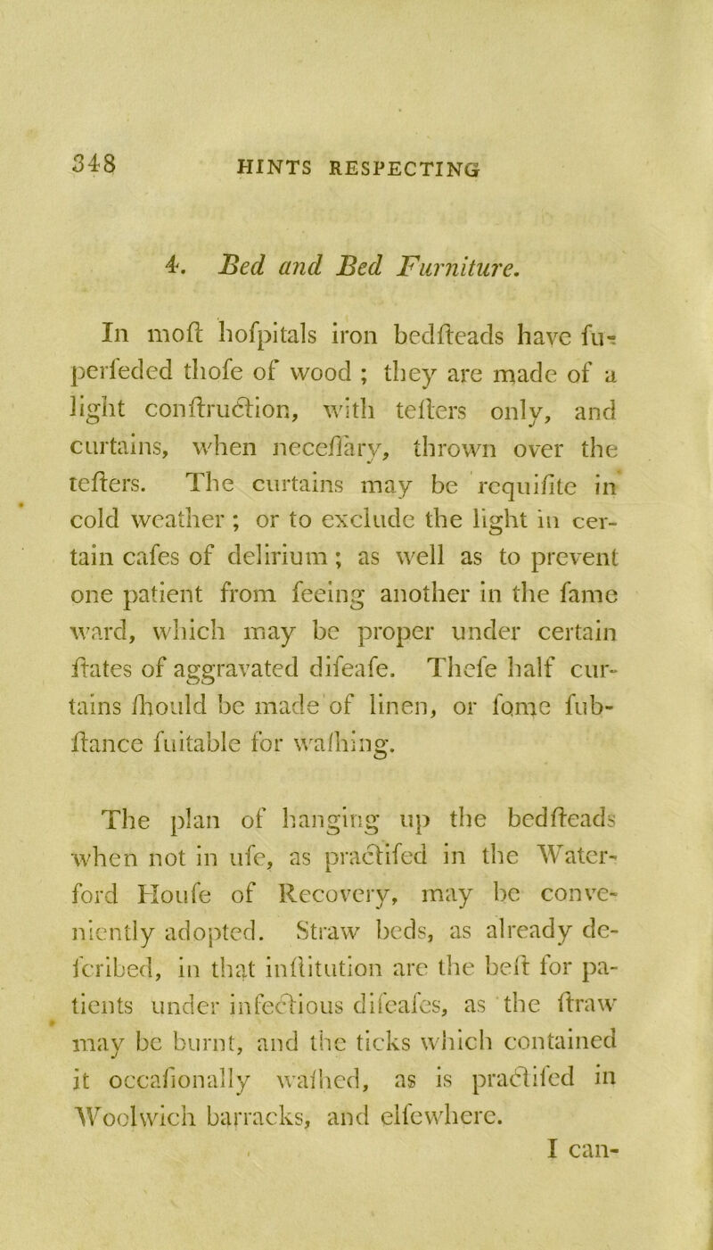 4. Bed and Bed Fiirnitui'e. In mofi: hofpitals iron beclfteacls have fiu pcrleded tliofe of wood ; they are made of a light conftrudtion, with tellers only, and curtains, when Jieceflarv, thrown over the tellers. The curtains may he rcqiiilite in cold weather ; or to exclude the light in cer- tain cafes of delirium; as well as to prevent one patient from feeing another in the fame ward, which may he proper under certain ftates of aggravated difeafe. Thefe half cur- tains lliould he made of linen, or fomc fuh- llance fuitahle for walhlng. The plan of hanging up the bedheads when not in ufe, as praclifed in the Water- ford Houfe of Recovery, may he conv^e- niently adopted. Straw beds, as already de- feribed, in that inllitution are tlie hell lor pa- tients under infectious difcales, as the hraw may he burnt, and the ticks which contained it occafionally walhcd, as is prabliled in Woolwich barracks, and ellewherc. I can