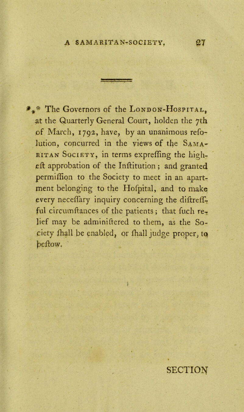 The Governors of the London-Hospital, at the Quarterly General Court, holden tlie 7th of March, 1792, have, by an unanimous refo- lution, concurred in the views of the Sama- ritan Society, in terms expreffing the high- eft approbation of the Inftitution ; and granted permiflion to the Society to meet in an apart- ment belonging to the Hofpital, and to make every neceftary inquiry concerning the diftreflk ful circumftances of the patients ; that fucli re^ lief may be adminiftered to them, as the So- ciety fhall be enabled, or fhall judge proper, tq beftow. SECTION