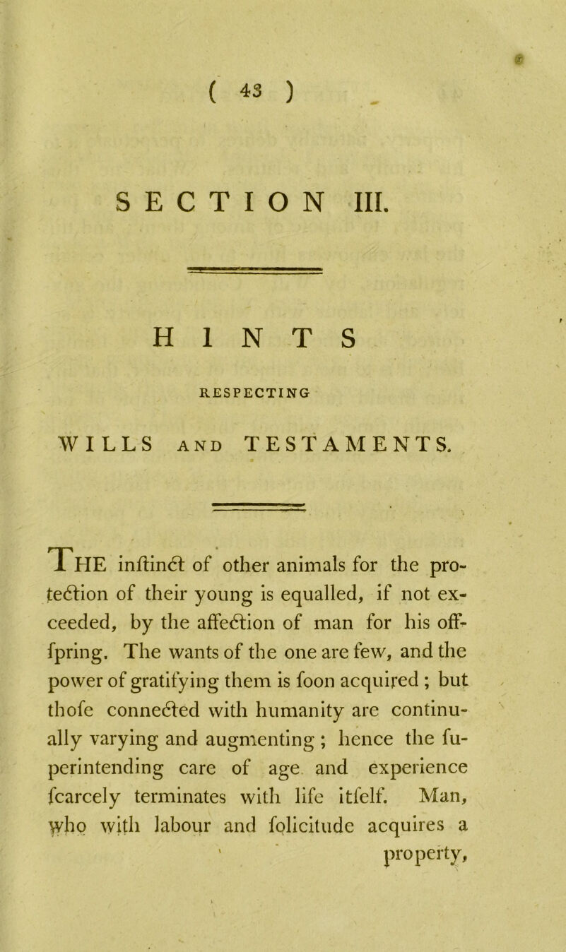 SECTION III. HINTS RESPECTING WILLS AND TESTAMENTS. The inftin6l of other animals for the pro- feftion of their young is equalled, if not ex- ceeded, by the affedtion of man for his ofF^ fpring. The wants of the one are few, and the power of gratifying them is foon acquired ; but thofe conne6fed with humanity are continu- ally varying and augmenting ; hence the fu- perintending care of age. and experience fcarcely terminates with life itfelf. Man, who with labour and folicitude acquires a ' property.