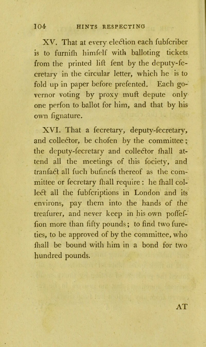 XV. That at every ele6Uon each fubfcrlber is to furnifh himfelf with balloting tickets from the printed lift fent by the deputy-fe- cretary in the circular letter, which he is to fold up in paper before prefented. Each go- vernor voting by proxy muft depute only one perfon to ballot for him, and that by his own fignature. XVI. That a fecretary, deputy-fecretary, and colledlor, be chofen by the committee; the deputy-fecretary and colledfor fhall at- tend all the meetings of this fociety, and tranfadl all fuch bufinefs thereof as the com- mittee or fecretary fhall require : he fhall coi- led! all the fubfcriptions in London and its environs, pay them into the hands of the treafurer, and never keep in his own poffef-' fion more than fifty pounds ; to find two fure- ties, to be approved of by the committee, who fliall be bound with him in a bond for two hundred pounds. AT