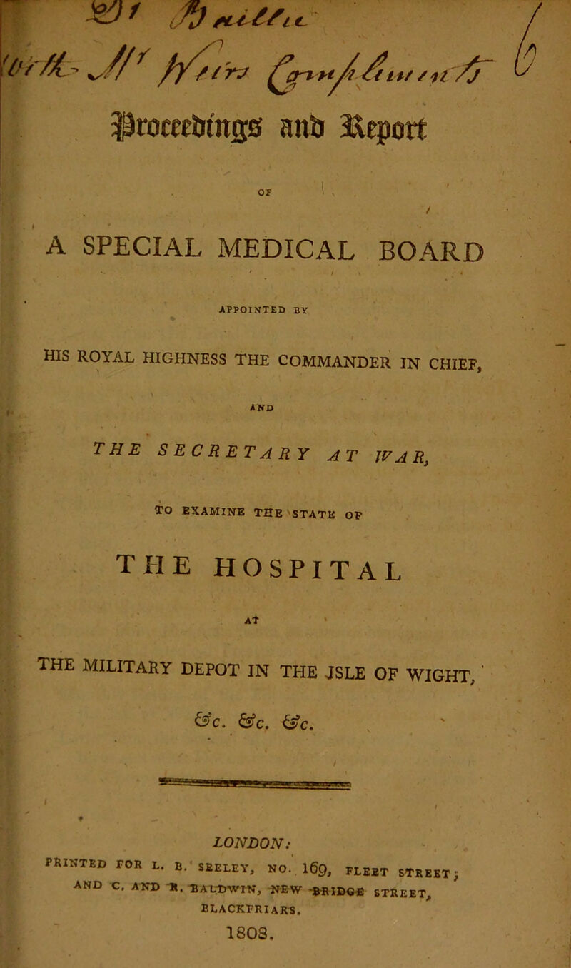 /*/ merit. 'O r M. - r f/,t rj ^jri n/t /rirrr iiXT ftoeeMngg aitb Report OF A SPECIAL MEDICAL BOARD APPOINTED BY HIS ROYAL HIGHNESS THE COMMANDER IN CHIEF, AND THE SECRETARY AT WAR, TO EXAMINE THE STATE OP THE HOSPITAL AT 1HE MILITARY DEPOT IN THE JSLE OF WIGHT. &c. &c. &c. LONDON; PRINTED FOR L. B.- SEELEY, NO.. 169, FLEET STREET $ AND C. AND H. BALDWIN, -BRIDGE STREET, BLACKFRIARS. 1803.