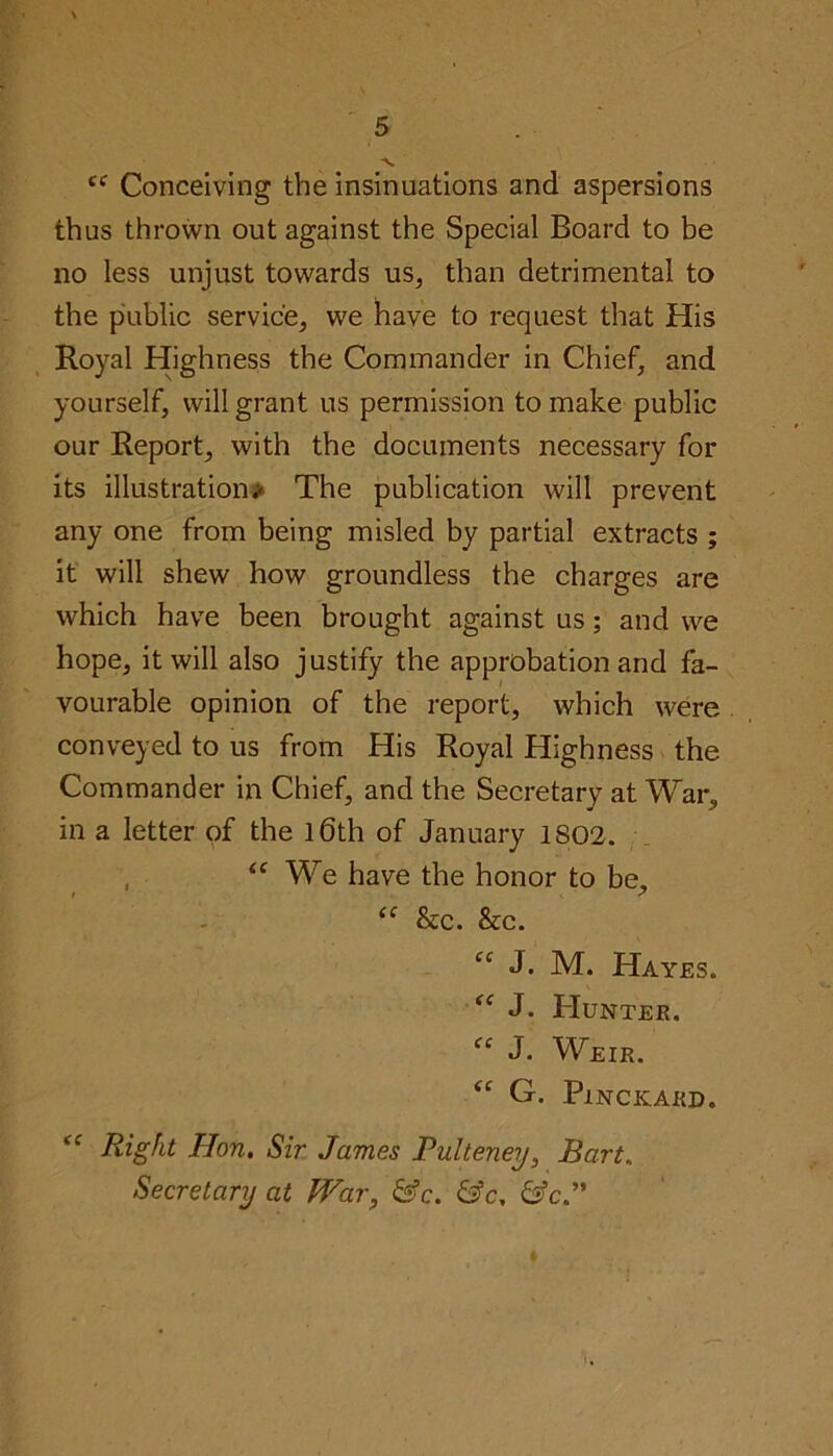 -V. cc Conceiving the insinuations and aspersions thus thrown out against the Special Board to be no less unjust towards us, than detrimental to the public service, we have to request that His Royal Highness the Commander in Chief, and yourself, will grant us permission to make public our Report, with the documents necessary for its illustration# The publication will prevent any one from being misled by partial extracts ; it will shew how groundless the charges are which have been brought against us; and we hope, it will also justify the approbation and fa- vourable opinion of the report, which were conveyed to us from His Royal Highness the Commander in Chief, and the Secretary at War, in a letter of the 16th of January 1802. <c We have the honor to be, “ &c. &c. cc J. M. Hayes. fC J. Hunter. “ J. Weir. “ G. PlNCKARD. cc Right Hon. Sir James Pulteney, Bart„ Secretary at H^ar, &c. &c. &c.” i.