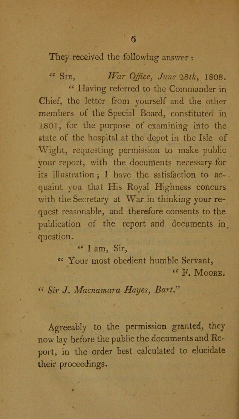 They received the following answer : <c Sir, War Office, June 28tk, 1808. “ Having referred to the Commander in Chief, the letter from yourself and the other members of the Special Board, constituted in 1801, for the purpose of examining into the state of the hospital at the depot in the Isle of Wight, requesting permission to make public your report, with the documents necessary for its illustration ; I have the satisfaction to ac- quaint you that His Royal Highness concurs with the Secretary at War in thinking your re- quest reasonable, and therefore consents to the publication of the report and documents in, question. <c I am. Sir, fC Your most obedient humble Servant, F. Moore. “ Sir J. Macnamara Hayes, Bart Agreeably to the permission granted, they now lay before the public the documents and Re- port, in the order best calculated to elucidate their proceedings.