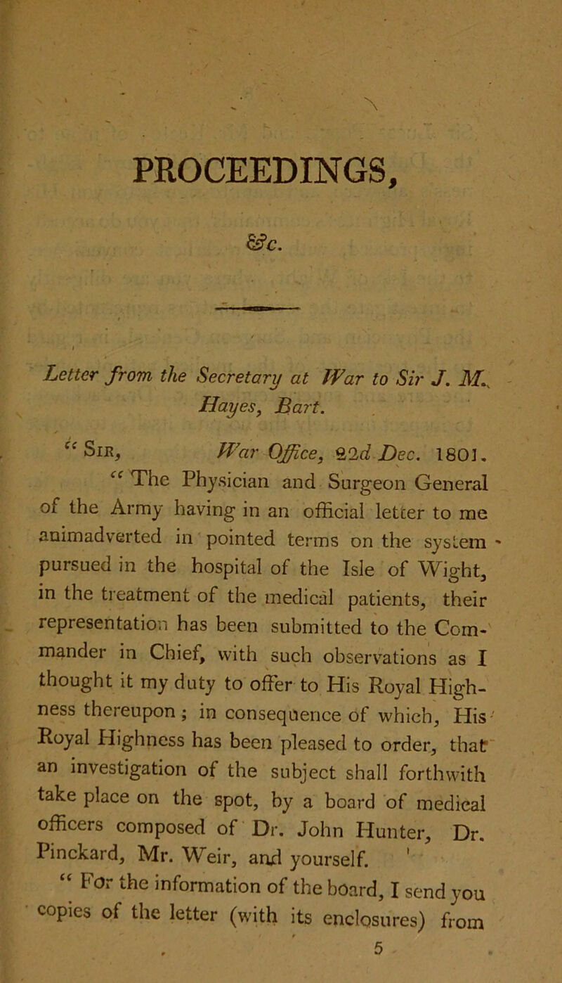 &c. Letter from the Secretary at War to Sir J. M.. Hayes, Bart. Ci Sir, War Office, %Q,d Dec. 180]. cc The Physician and Surgeon General oi the Army having in an official letter to me animadverted in pointed terms on the system - pursued in the hospital of the Isle of Wight, in the treatment of the medical patients, their representation has been submitted to the Com- mander in Chief, with such observations as I thought it my duty to offer to His Royal High- ness thereupon ; in consequence of which. His Royal Highness has been pleased to order, that an investigation of the subject shall forthwith take place on the spot, by a board of medical officers composed of Dr. John Hunter, Dr. Pinckard, Mr. Weir, and yourself. “ For the information of the board, I send you copies of the letter (with its enclosures) from 5