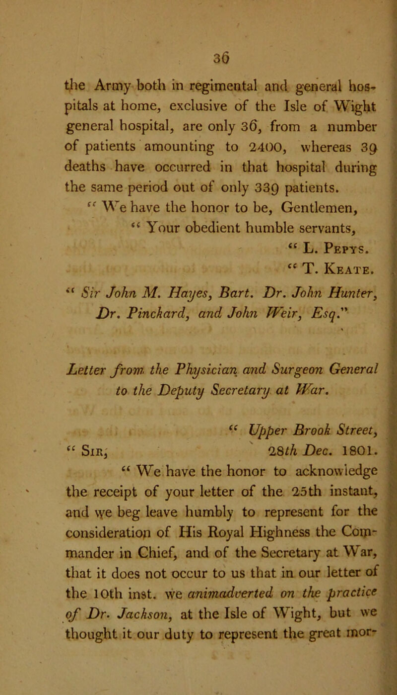 the Army both in regimental and general hos- pitals at home, exclusive of the Isle of Wight general hospital, are only 30, from a number of patients amounting to 2400, whereas 39 deaths have occurred in that hospital during the same period out of only 33Q patients. <c We have the honor to be, Gentlemen, “ Your obedient humble servants, “ L. Pepys. “ T. Keate. . “ Sir John M. Hayes, Bart. Dr. John Hunter, Dr. Pine hard, and John Weir, Esq. Letter from the Physician and Surgeon General to the Deputy Secretary at War. “ Upper Brook Street, “Sin, 28th Dec. 1801. “We have the honor to acknowledge the receipt of your letter of the 25th instant, and we beg leave humbly to represent for the consideration of His Royal Highness the Com- mander in Chief, and of the Secretary at War, that it does not occur to us that in our letter of the 10th inst. wre animadverted on the practice of Dr. Jackson, at the Isle of Wight, but we thought it our duty to represent the great mor-