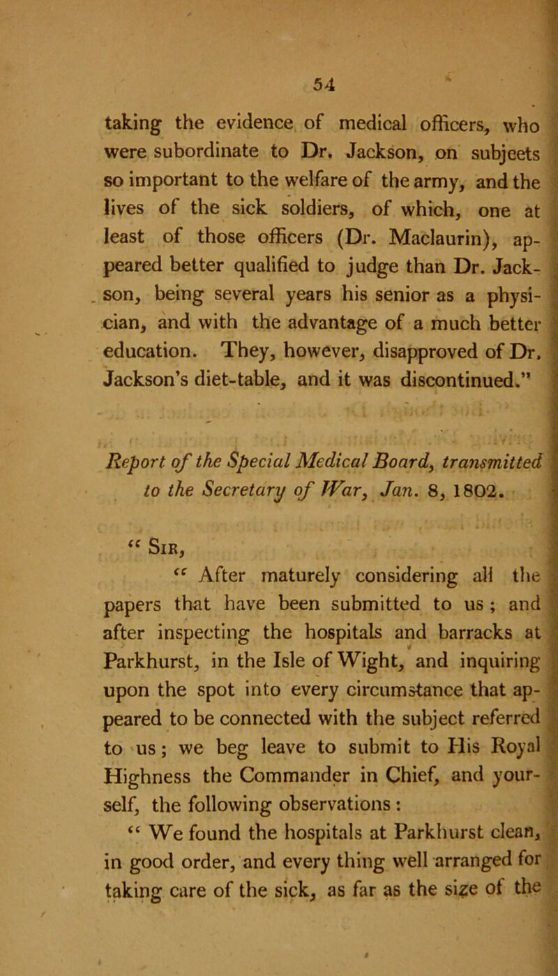 taking the evidence of medical officers, who were subordinate to Dr, Jackson, on subjects so important to the welfare of the army, and the lives of the sick soldiers, of which, one at least of those officers (Dr. Maclaurin), ap- peared better qualified to judge than Dr. Jack- 1 . son, being several years his senior as a physi- j cian, and with the advantage of a much better i education. They, however, disapproved of Dr. Jackson’s diet-table, and it was discontinued.” Report, of the Special Medical Board, transmitted to the Secretary of JVar3 Jan. 8, 1802. “ Sir, <e After maturely considering all the papers that have been submitted to us ; and after inspecting the hospitals and barracks at Parkhurst, in the Isle of Wight, and inquiring upon the spot into every circumstance that ap- peared to be connected with the subject referred to us; we beg leave to submit to His Royal Highness the Commander in Chief, and your- self, the following observations: “We found the hospitals at Parkhurst clean, in good order, and every thing well arranged for taking care of the sick, as far as the size ot the