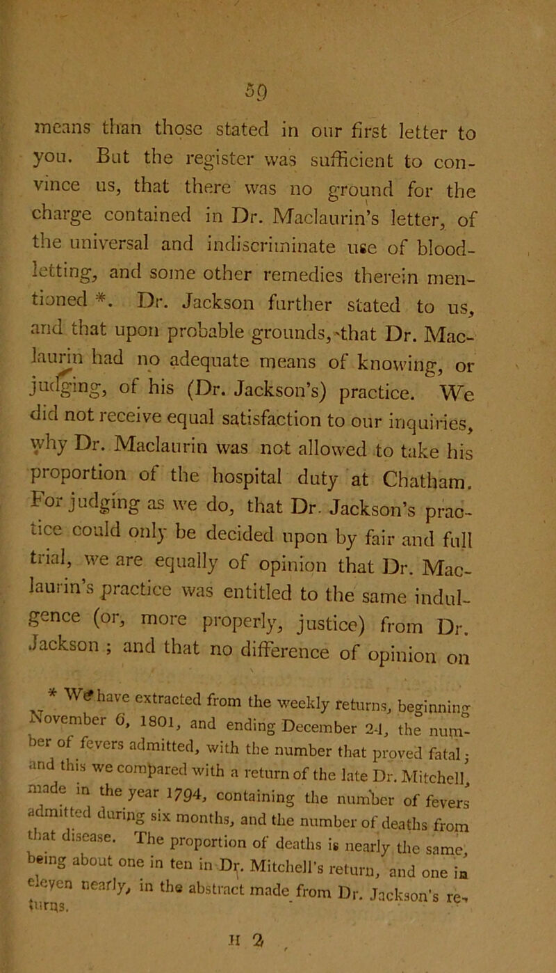 5<) means than those stated in our first letter to you. But the register was sufficient to con- vince us, that there was no ground for the charge contained in Dr. Maclaurin’s letter, of the universal and indiscriminate use of blood- letting, and some other remedies therein men- tioned *. Dr. Jackson further stated to us, and that upon probable grounds, 'that Dr. Mac- laurin had no adequate means of knowing, or judging, of his (Dr. Jackson’s) practice. We did not receive equal satisfaction to our inquiries, why Dr. Maclaurin was not allowed to take his proportion of the hospital duty at Chatham. For judging as we do, that Dr. Jackson’s prac- tice could only be decided upon by fair and full tiial, we are equally of opinion that Dr. Mac- laurin’s practice was entitled to the same indul- gence (or, more properly, justice) from Dr. Jackson ; and that no difference of opinion on * W<?have extracted from the weekly returns, beginning member G, 1801, and ending December 2-1, the num her of fevers admitted, with the number that proved fatal; an this we compared with a return of the late Dr. Mitchel/ made in the year 1794, containing the number offerers admitted during six months, and the number of deaths from t iat c isease. The proportion of deaths is nearly the same being about one in ten in Dr. Mitchell's return, and one in eleven nearly, in the abstract made from Dr. Jackson’s re. II 2,