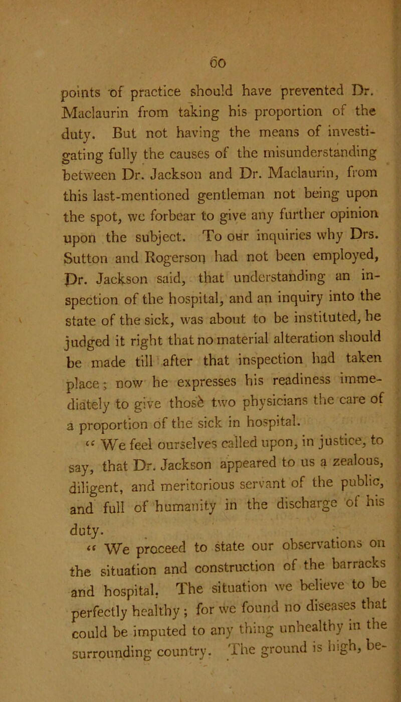 00 points of practice should have prevented Dr. Maclaurin from taking his proportion of the duty. But not having the means of investi- gating fully the causes of the misunderstanding between Dr. Jackson and Dr. Maclaurin, from this last-mentioned gentleman not being upon the spot, wc forbear to give any further opinion upon the subject. To our inquiries why Drs. Sutton and Rogerson had not been employed, Pr. Jackson said, that understanding an in- spection of the hospital, and an inquiry into the state of the sick, was about to be instituted, he judged it right that no material alteration should be made till after that inspection had taken place; now he expresses his readiness imme- diately to give thos'k two physicians the care of a proportion of the sick in hospital. « We feel ourselves called upon, in justice, to say, that Dr. Jackson appeared to us a zealous, diligent, and meritorious servant of the public, and full of humanity in the discharge of his duty. « We proceed to state our observations on the situation and construction of the barracks and hospital, The situation we believe to be perfectly healthy ; for we found no diseases that could be imputed to any thing unhealthy in the surrounding country. The ground is lugh, be-