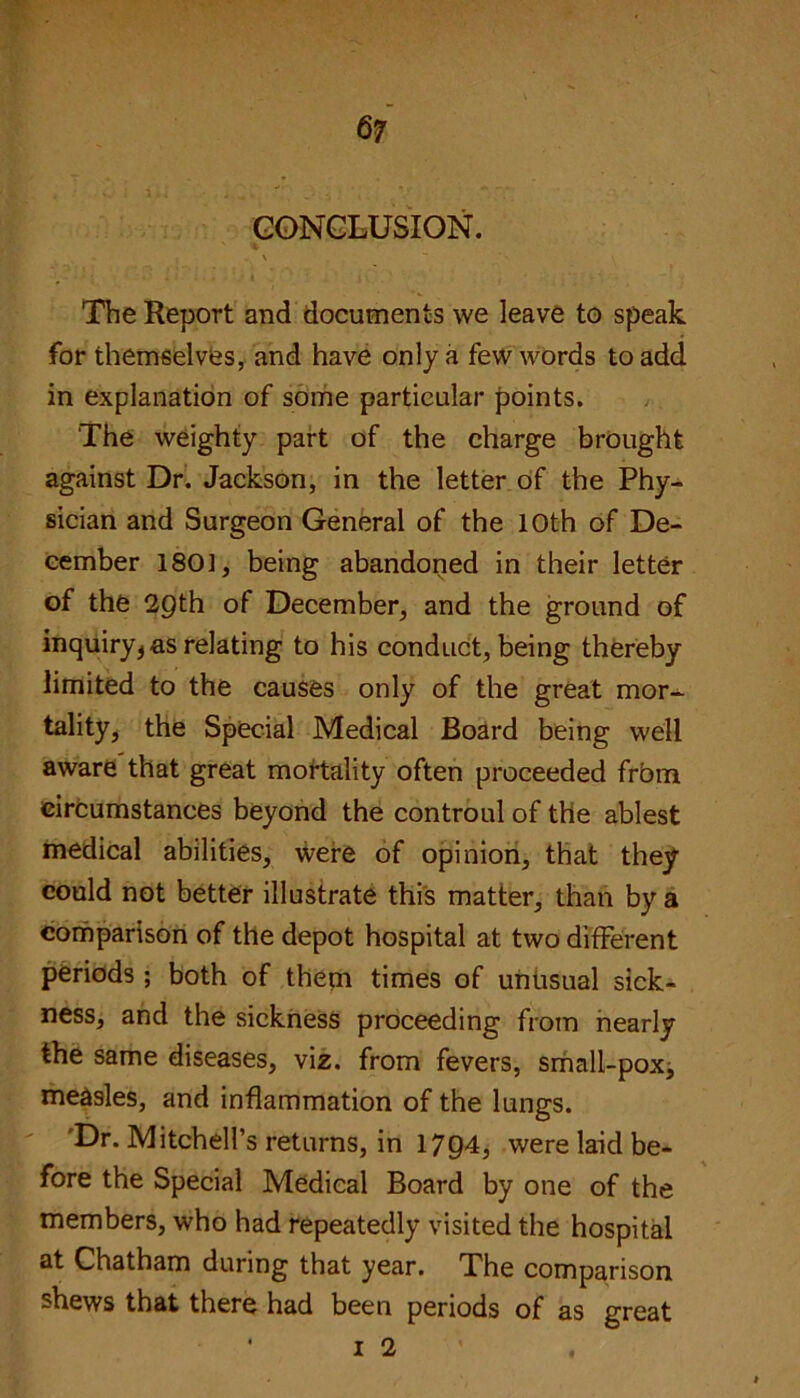 CONCLUSION. \ v , . \ . ~ ' \ The Report and documents we leave to speak for themselves, and have only a few words to add in explanation of some particular points. The weighty part of the charge brought against Dr. Jackson, in the letter of the Phy- sician and Surgeon General of the 10th of De- cember 1801, being abandoned in their letter of the 29th of December, and the ground of inquiry* as relating to his conduct, being thereby limited to the causes only of the great mor- tality, the Special Medical Board being well aware that great mortality often proceeded from circumstances beyond the controul of the ablest medical abilities, were of opinion, that they could not better illustrate this matter, than by a comparison of the depot hospital at two different periods ; both of them times of unusual sick- ness, and the sickness proceeding from nearly the same diseases, viz. from fevers, small-pox, measles, and inflammation of the lungs. Dr. Mitchell’s returns, in 1794, were laid be- fore the Special Medical Board by one of the members, who had repeatedly visited the hospital at Chatham during that year. The comparison shews that there had been periods of as great ’ I 2