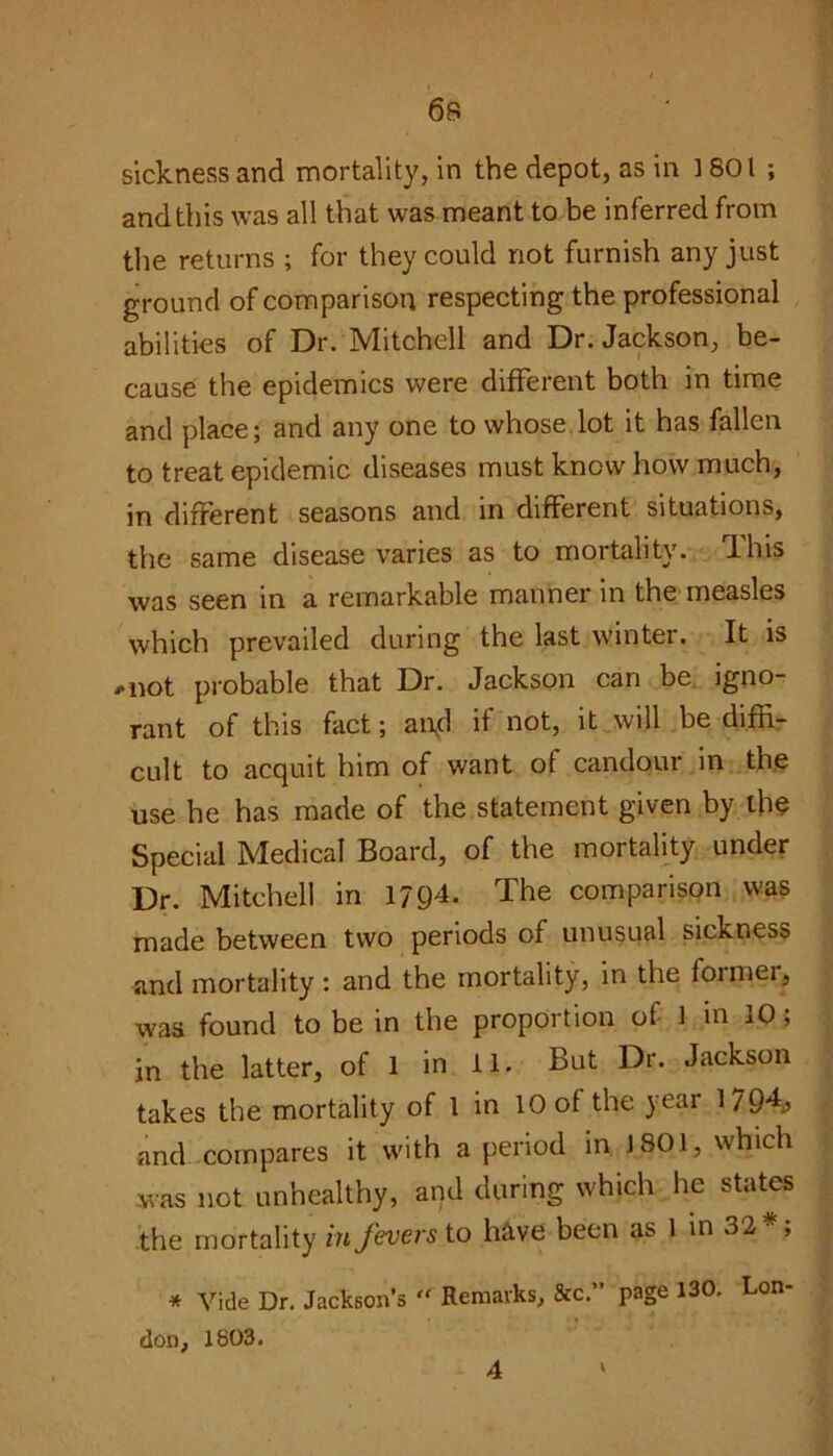 6s sickness and mortality, in the depot, as in 1801; and this was all that was meant to be inferred from the returns ; for they could not furnish any just ground of comparison respecting the professional abilities of Dr. Mitchell and Dr. Jackson, be- cause the epidemics were different both in time and place; and any one to whose lot it has fallen to treat epidemic diseases must knew how much, in different seasons and in different situations, the same disease varies as to mortality. I his was seen in a remarkable manner in the measles which prevailed during the last winter. It is ,not probable that Dr. Jackson can be igno- rant of this fact; ai\d if not, it will be diffi- cult to acquit him of want of candour in the use he has made of the statement given by the Special Medical Board, of the mortality under Dr. Mitchell in 1794. The comparison was made between two periods of unusual sickness and mortality : and the mortality, in the fonnei, was found to be in the proportion of 1 in iO, in the latter, of 1 in 11. But Dr. Jackson takes the mortality of 1 in 10 of the year 1794,? and compares it with a period in 1801, which was not unhealthy, and during which he states the mortality in fevers to have been as 1 in 32*; * Vide Dr. Jackson’s  Remarks, &c.” page 130. Lon- don, 1803.