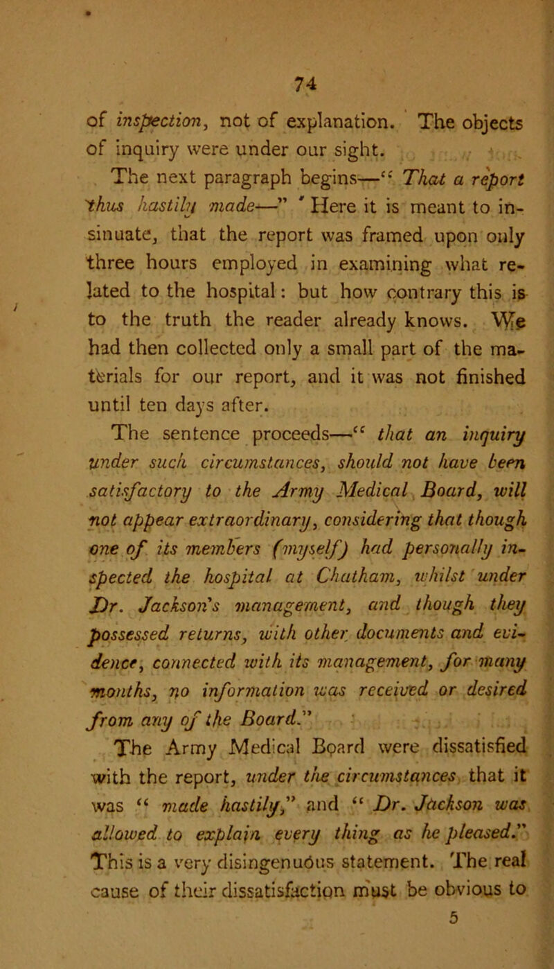 of inspection, not of explanation. The objects of inquiry were under our sight. The next paragraph begins—“ That a report 'thus hastihj made—” * Here it is meant to in- sinuate, that the report was framed upon only three hours employed in examining what re- lated to the hospital: but how contrary this is to the truth the reader already knows. Mfe had then collected only a small part of the ma- terials for our report, and it was not finished until ten days after. The sentence proceeds—“ that an inquiry Under such circumstances, should not have been satisfactory to the Army Medical Board, will not appear extraordinary, considering that though one of its members (myself') had personally in- spected the hospital at Chatham, whilst under J)r. Jackson's management, and though they possessed returns, with other documents and evi- dence, connected with its management, for many months, no information was received or desired from any of the Board. The Army Medical Board were dissatisfied with the report, under the circumstances that it was “ made hastilyf and “ Dr. Jackson was allowed to explain every thing as he pleased. This is a very disingenuous statement. The real cause of their dissatisfaction must be obvious to 5