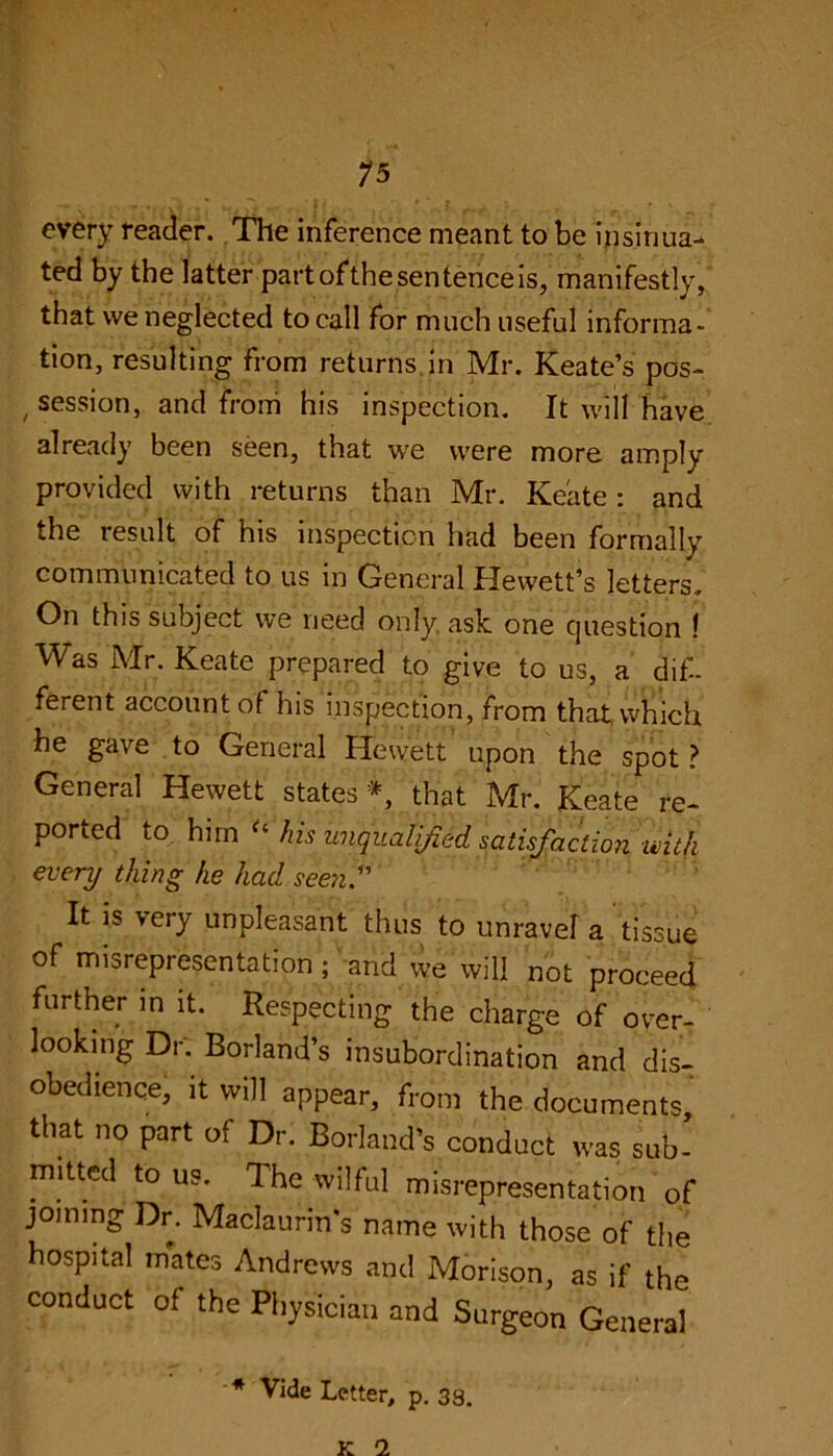 every reader. The inference meant to be insinua- ted by the latter partofthesentenceis, manifestly, that we neglected to call for much useful informa- tion, resulting from returns in Mr. Keate’s pos- session, and from his inspection. It will have already been seen, that we were more amply provided with returns than Mr. Keate: and the result of his inspection had been formally communicated to us in General Hewett’s letters. On this subject we need only ask one question ! Was Mr. Keate prepared to give to us, a dif- ferent account of his inspection, from that which he gave to General Hewett upon the spot ? General Hewett states*, that Mr. Keate re- ported to him “ his unqualified satisfaction, 'with every thing he had seen.1' It is very unpleasant thus to unravel a tissue of misrepresentation ; and we will not proceed further in it. Respecting the charge of over- looking Dr. Borland’s insubordination and dis- obedience, it will appear, from the documents that no part of Dr. Borland’s conduct was sub- mitted to us. The wilful misrepresentation of joining Dr. Maclaurin’s name with those of the hospital mates Andrews and Morison, as if the conduct of the Physician and Surgeon General * Vide Letter, p. 33. K 1