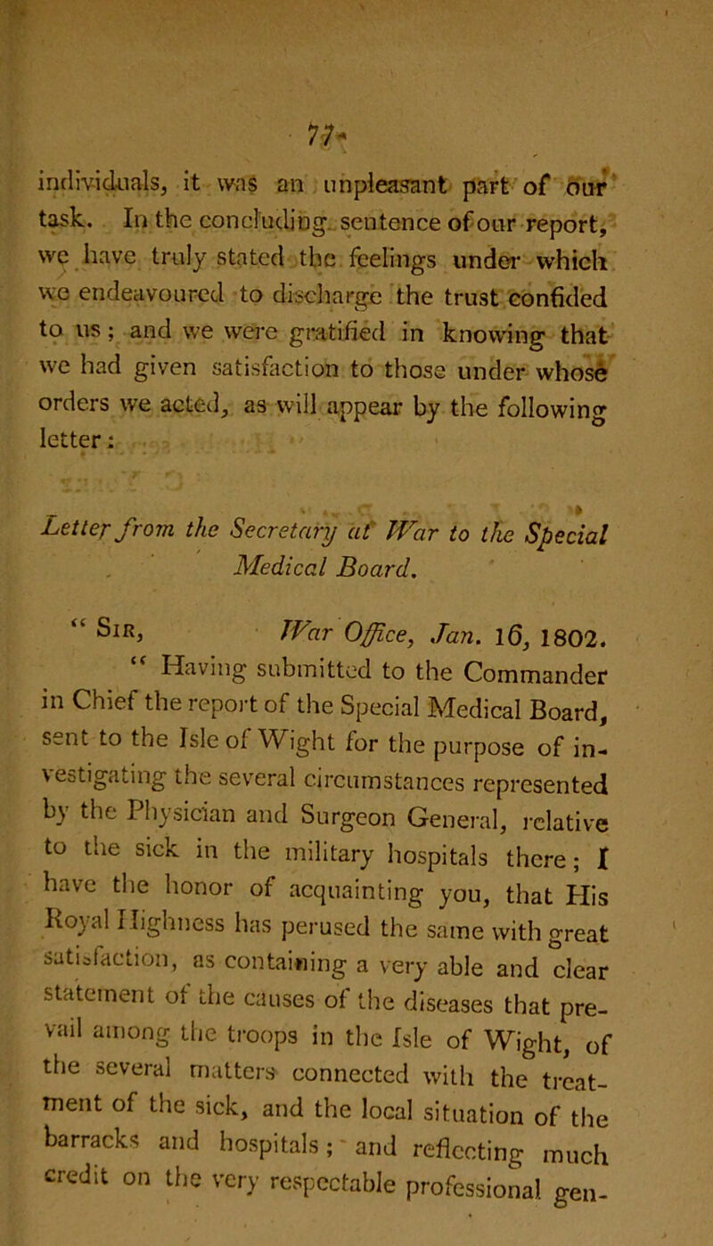 individuals, it was an unpleasant part of our task. In the concluding sentence of our report, we have truly stated the feelings under which we endeavoured to discharge the trust confided to us; and we were gratified in knowing that we had given satisfaction to those under whose orders we acted, as will appear by the following letter; * Letter from the Secretary at War to the Special Medical Board. “ War Office, Jan. 16, 1802. “ Having submitted to the Commander in Chief the report of the Special Medical Board, sent to the Isle of Wight for the purpose of in- vestigating the several circumstances represented by the Physician and Surgeon General, relative to the sick in the military hospitals there; I have the honor of acquainting you, that His ho} al Highness has perused the same with great satisfaction, as containing a very able and clear statement of the causes of the diseases that pre- vail among, the troops in the Isle of Wight, of the several matters connected with the treat- ment of the sick, and the local situation of the barracks and hospitals; and reflecting much credit on the very respectable professional gen-