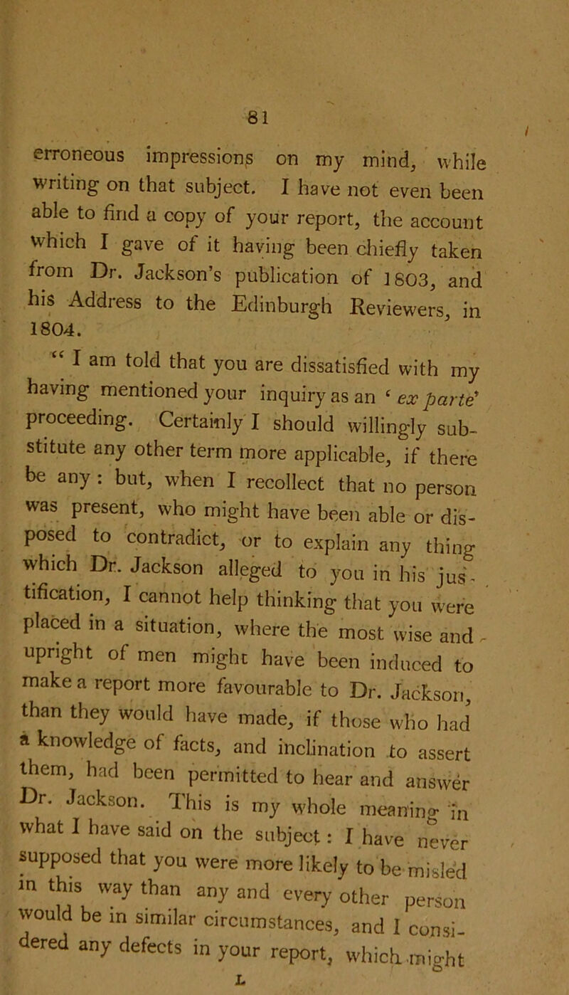 erroneous impressions on my mind, while writing on that subject. I have not even been able to find a copy of your report, the account which I gave of it having been chiefly taken from Dr. Jackson’s publication of 1803, and his Address to the Edinburgh Reviewers, in 1804. “ 1 am told that you are dissatisfied with my having mentioned your inquiry as an ( ex parte proceeding. Certainly I should willingly sub- stitute any other term more applicable, if there be any : but, when I recollect that no person was present, who might have been able or dis- posed to contradict, or to explain any thing which Dr. Jackson alleged to you in his jus- tification, I cannot help thinking that you were placed m a situation, where the most wise and - upright of men might have been induced to make a report more favourable to Dr. Jackson, than they would have made, if those who had a knowledge of facts, and inclination to assert them, had been permitted to hear and answer Dr. Jackson. This is my whole meaning in what I have said on the subject: I have never supposed that you were more likely to be misled ln this w*y than any and every other person would be in similar circumstances, and I consi- dered any defects in your report, which .might O' w L