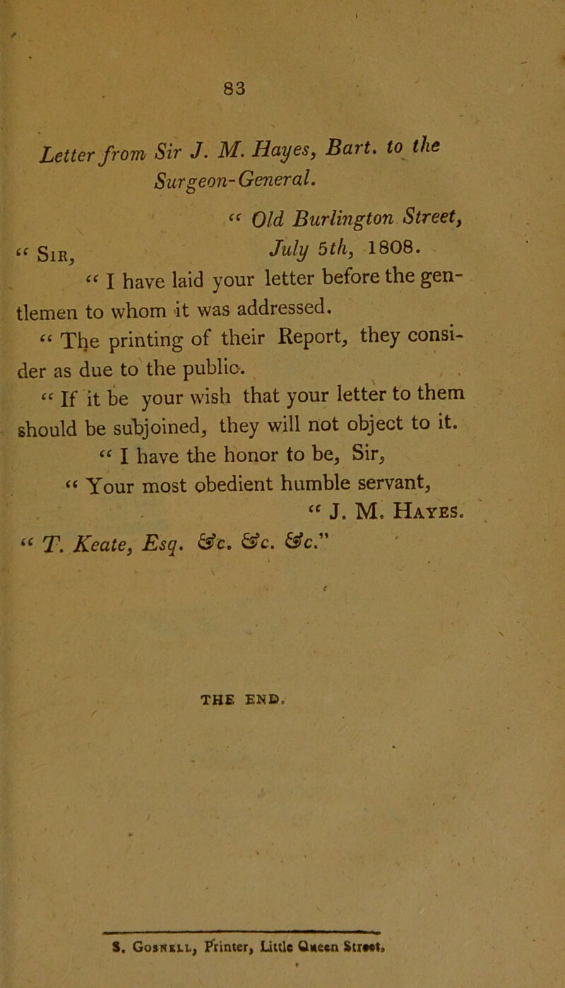 Letter from Sir J. M. Hayes, Bart, to the Surgeon- General. “ Old Burlington Street, (c g1E^ July 5th, 1808. “ I have laid your letter before the gen- tlemen to whom it was addressed. “ The printing of their Report, they consi- der as due to the public-. “ If it be your wish that your letter to them should be subjoined, they will not object to it. “ I have the honor to be, Sir, “ Your most obedient humble servant, cc J. M. Hayes. <£ T. Keate, Esq. &c. &c. &c.” THE END. S. Gosnkll, Printer, little Queen Street.