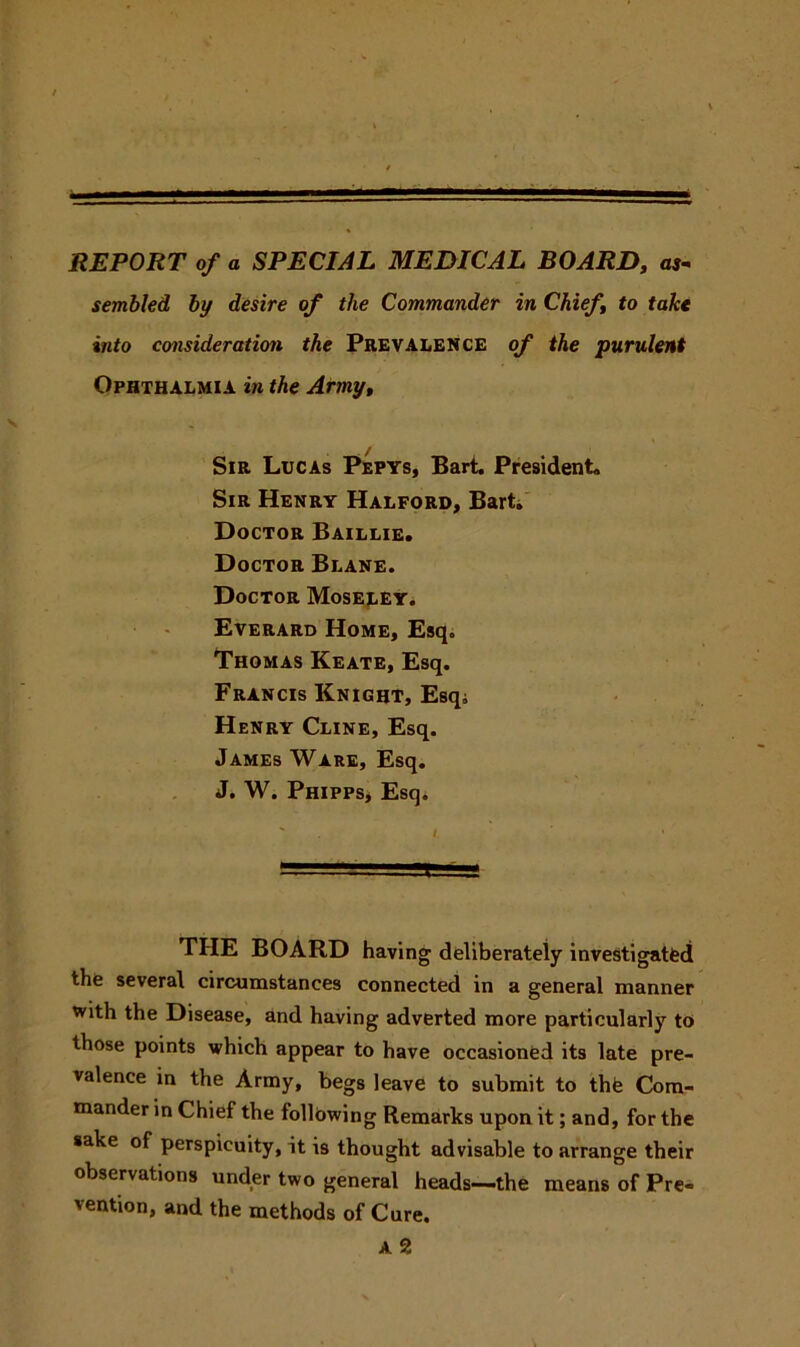 REPORT of a SPECIAL MEDICAL BOARD, as- sembled by desire of the Commander in Chief to take into consideration the Prevalence of the purulent Ophthalmia in the Army, Sir Lucas Pepys, Bart. President, Sir Henry Halford, Bart. Doctor Baillie. Doctor Blane. Doctor Moseley. Everard Home, Esq. Thomas Keate, Esq. Francis Knight, Esq; Henry Cline, Esq. James Ware, Esq. J. W. Phipps, Esq. THE BOARD having deliberately investigated the several circumstances connected in a general manner with the Disease, and having adverted more particularly to those points which appear to have occasioned its late pre- valence in the Army, begs leave to submit to the Com- mander in Chief the following Remarks upon it; and, for the sake of perspicuity, it is thought advisable to arrange their observations under two general heads—-the means of Pre- vention, and the methods of Cure. A 2