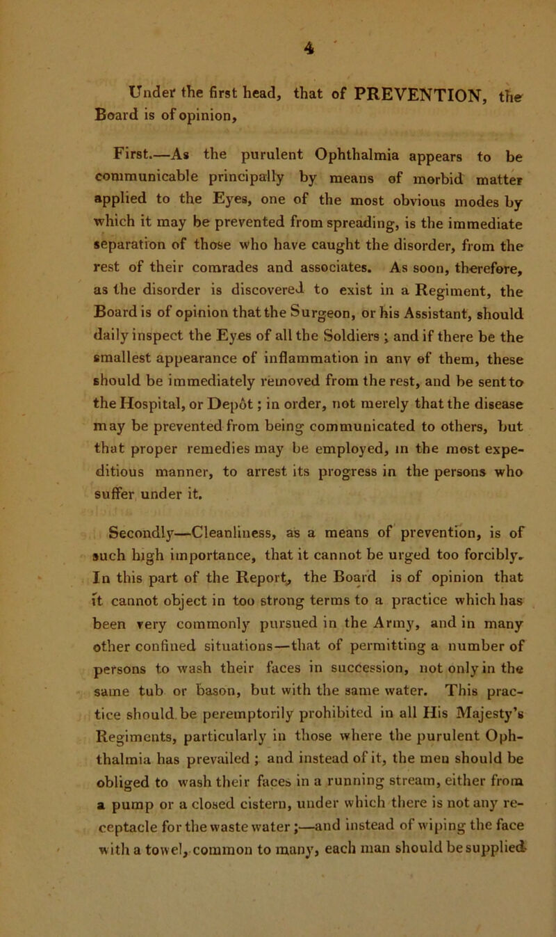 Under* the first head, that of PREVENTION, the Board is of opinion. First—As the purulent Ophthalmia appears to be communicable principally by means of morbid matter applied to the Eyes, one of the most obvious modes by which it may be prevented from spreading, is the immediate separation of those who have caught the disorder, from the rest of their comrades and associates. As soon, therefore, as the disorder is discovered to exist in a Regiment, the Board is of opinion that the Surgeon, or his Assistant, should daily inspect the Eyes of all the Soldiers •, and if there be the smallest appearance of inflammation in any of them, these should be immediately removed from the rest, and be sent to the Hospital, or Depot; in order, not merely that the disease may be prevented from being communicated to others, but that proper remedies may be employed, in the most expe- ditious manner, to arrest its progress in the persons who suffer under it. Secondly—Cleanliness, as a means of prevention, is of such high importance, that it cannot be urged too forcibly. In this part of the Report, the Board is of opinion that ft cannot object in too strong terms to a practice which has been very commonly pursued in the Army, and in many other confined situations—that of permitting a number of persons to wash their faces in succession, not only in the same tub or bason, but with the same water. This prac- tice should be peremptorily prohibited in all His Majesty’s Regiments, particularly in those where the purulent Oph- thalmia has prevailed ; and instead of it, the men should be obliged to wash their faces in a running stream, either from a pump or a closed cistern, under which there is not any re- ceptacle for the waste water;—and instead of wiping the face with a towel, common to many, each man should be supplied