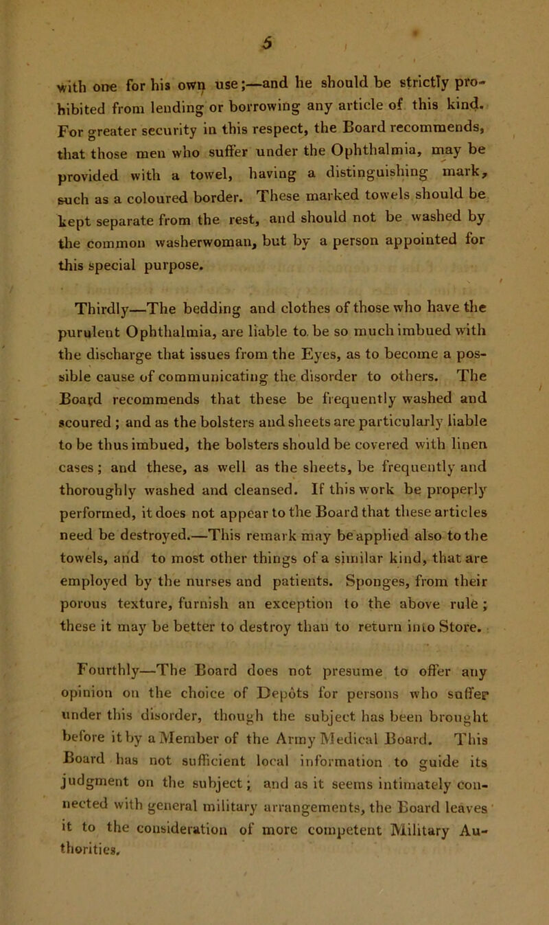 with one for his own useand he should be strictly pro- hibited from lending or borrowing any article of this kind. For greater security in this respect, the Board recommends, that those men who suffer under the Ophthalmia, may be provided with a towel, having a distinguishing mark, such as a coloured border. These marked towels should be kept separate from the rest, and should not be washed by the common washerwoman, but by a person appointed for this special purpose. Thirdly—The bedding and clothes of those who have the purulent Ophthalmia, are liable to. be so much imbued with the discharge that issues from the Eyes, as to become a pos- sible cause of communicating the disorder to others. The Board recommends that these be frequently washed and scoured ; and as the bolsters and sheets are particularly liable to be thus imbued, the bolsters should be covered with linen cases; and these, as well as the sheets, be frequently and thoroughly washed and cleansed. If this w ork be properly performed, it does not appear to the Board that these articles need be destroyed.—This remark may be applied also to the towels, and to most other things of a similar kind, that are employed by the nurses and patients. Sponges, from their porous texture, furnish an exception to the above rule ; these it may be better to destroy than to return into Store. Fourthly—The Board does not presume to offer any opinion on the choice of Depots for persons who saffep under this disorder, though the subject has been brought before it by a Member of the Army Medical Board. This Board has not sufficient local information to guide its judgment on the subject; and as it seems intimately con- nected with general military arrangements, the Board leaves it to the consideration of more competent Military Au- thorities.